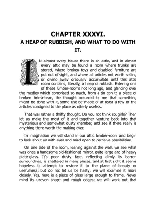 CHAPTER XXXVI.
A HEAP OF RUBBISH, AND WHAT TO DO WITH
IT.
N almost every house there is an attic, and in almost
every attic may be found a room where trunks are
stored, where broken toys and disabled furniture are
put out of sight, and where all articles not worth selling
or giving away gradually accumulate until this attic
room contains, literally, a heap of rubbish. Entering one
of these lumber-rooms not long ago, and glancing over
the medley which comprised so much, from a tin can to a piece of
broken bric-à-brac, the thought occurred to me that something
might be done with it, some use be made of at least a few of the
articles consigned to the place as utterly useless.
That was rather a thrifty thought. Do you not think so, girls? Then
let us make the most of it and together venture back into that
mysterious and somewhat dusty chamber, and see if there really is
anything there worth the making over.
In imagination we will stand in our attic lumber-room and begin
to look about us with eyes and mind open to perceive possibilities.
On one side of the room, leaning against the wall, we see what
was once a handsome old-fashioned mirror, quite large and of heavy
plate-glass. It’s poor dusty face, reflecting dimly its barren
surroundings, is shattered in many pieces, and at first sight it seems
hopeless to attempt to restore it to the plane of beauty or
usefulness; but do not let us be hasty; we will examine it more
closely. Yes, here is a piece of glass large enough to frame. Never
mind its uneven shape and rough edges; we will work out that
 