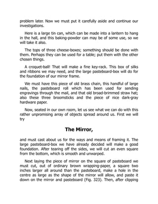 problem later. Now we must put it carefully aside and continue our
investigations.
Here is a large tin can, which can be made into a lantern to hang
in the hall, and this baking-powder can may be of some use, so we
will take it also.
The tops of three cheese-boxes; something should be done with
them. Perhaps they can be used for a table; put them with the other
chosen things.
A croquet-ball! That will make a fine key-rack. This box of silks
and ribbons we may need, and the large pasteboard-box will do for
the foundation of our mirror frame.
We must have this piece of old brass chain, this handful of large
nails, the pasteboard roll which has been used for sending
engravings through the mail, and that old broad-brimmed straw hat;
also these three broomsticks and the piece of nice dark-gray
hardware paper.
Now, seated in our own room, let us see what we can do with this
rather unpromising array of objects spread around us. First we will
try
The Mirror,
and must cast about us for the ways and means of framing it. The
large pasteboard-box we have already decided will make a good
foundation. After tearing off the sides, we will cut an even square
from the bottom, which is smooth and unwarped.
Next laying the piece of mirror on the square of pasteboard we
must cut, out of ordinary brown wrapping-paper, a square two
inches larger all around than the pasteboard, make a hole in the
centre as large as the shape of the mirror will allow, and paste it
down on the mirror and pasteboard (Fig. 323). Then, after clipping
 