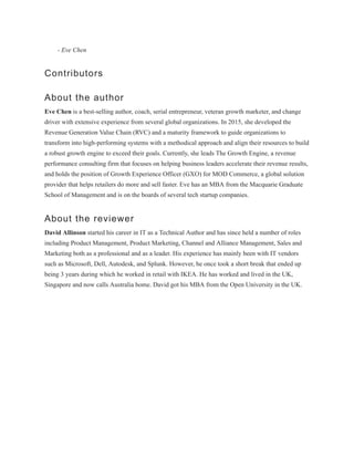 - Eve Chen
Contributors
About the author
Eve Chen is a best-selling author, coach, serial entrepreneur, veteran growth marketer, and change
driver with extensive experience from several global organizations. In 2015, she developed the
Revenue Generation Value Chain (RVC) and a maturity framework to guide organizations to
transform into high-performing systems with a methodical approach and align their resources to build
a robust growth engine to exceed their goals. Currently, she leads The Growth Engine, a revenue
performance consulting firm that focuses on helping business leaders accelerate their revenue results,
and holds the position of Growth Experience Officer (GXO) for MOD Commerce, a global solution
provider that helps retailers do more and sell faster. Eve has an MBA from the Macquarie Graduate
School of Management and is on the boards of several tech startup companies.
About the reviewer
David Allinson started his career in IT as a Technical Author and has since held a number of roles
including Product Management, Product Marketing, Channel and Alliance Management, Sales and
Marketing both as a professional and as a leader. His experience has mainly been with IT vendors
such as Microsoft, Dell, Autodesk, and Splunk. However, he once took a short break that ended up
being 3 years during which he worked in retail with IKEA. He has worked and lived in the UK,
Singapore and now calls Australia home. David got his MBA from the Open University in the UK.
 