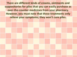 There are different kinds of creams, ointments and
suppositories for piles that you can easily purchase as
  over-the-counter medicines from your pharmacy.
 However, you must note that these treatments only
    relieve your symptoms; they won't cure piles.
 