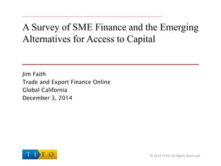 A Survey of SME Finance and the Emerging
Alternatives for Access to Capital
Jim Faith
Trade and Export Finance Online
Global California
December 3, 2014
© 2014 TEFO. All Rights Reserved
 