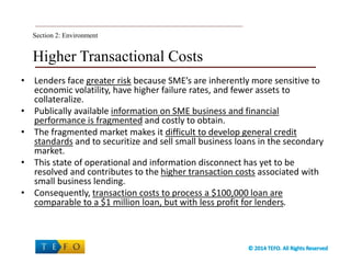Higher Transactional Costs
• Lenders face greater risk because SME’s are inherently more sensitive to
economic volatility, have higher failure rates, and fewer assets to
collateralize.
• Publically available information on SME business and financial
performance is fragmented and costly to obtain.
• The fragmented market makes it difficult to develop general credit
standards and to securitize and sell small business loans in the secondary
market.
• This state of operational and information disconnect has yet to be
resolved and contributes to the higher transaction costs associated with
small business lending.
• Consequently, transaction costs to process a $100,000 loan are
comparable to a $1 million loan, but with less profit for lenders.
Section 2: Environment
 