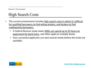 High Search Costs
• The current environment includes high search costs in which it’s difficult
for qualified borrowers to find willing lenders, and lenders to find
creditworthy borrowers.
• A Federal Reserve study states SMEs can spend up to 25 hours on
paperwork for bank loans, and often apply to multiple banks.
• Even successful applicants can wait several weeks before the funds are
available.
Section 2: Environment
 