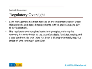 Regulatory Oversight
• Bank management has been focused on the implementation of Dodd-
Frank reforms and Basel III requirements in their processing and day-
to-day operations.
• This regulatory overhang has been an ongoing issue during the
recovery, has contributed to the lack of available funds for lending and
a case can be made that there has been a disproportionately negative
effect on SME lending in particular.
Section 2: Environment
 
