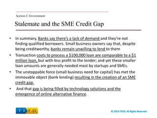 Stalemate and the SME Credit Gap
• In summary, Banks say there’s a lack of demand and they’re not
finding qualified borrowers. Small business owners say that, despite
being creditworthy, banks remain unwilling to lend to them
• Transaction costs to process a $100,000 loan are comparable to a $1
million loan, but with less profit to the lender; and yet these smaller
loan amounts are generally needed most by startups and SMEs.
• The unstoppable force (small business need for capital) has met the
immovable object (bank lending) resulting in the creation of an SME
credit gap.
• And that gap is being filled by technology solutions and the
emergence of online alternative finance.
Section 2: Environment
 