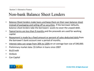 Non-bank Balance Sheet Lenders
• Balance Sheet lenders make loans and keep them on their own balance sheet
instead of packaging and selling off as securities. If the borrower defaults,
balance sheet lenders take the borrowers' assets to cover the unpaid debt.
• Typical terms are less than 9 months and the proceeds are used for working
capital.
• Repayment is made by a fixed amount or percent of sales deducted daily from
the borrower’s bank account over a period of months.
• Interest rates can range from 30% to 120% on an average loan size of $40,000.
• Preliminary market data: $5 billion in loans since 2007
• Biz2Credit
• OnDeck
• Can Capital
Section 3:Section 3: Alternative Finance
 