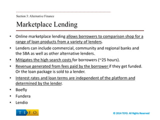 Marketplace Lending
• Online marketplace lending allows borrowers to comparison shop for a
range of loan products from a variety of lenders.
• Lenders can include commercial, community and regional banks and
the SBA as well as other alternative lenders.
• Mitigates the high search costs for borrowers (~25 hours).
• Revenue generated from fees paid by the borrower if they get funded.
Or the loan package is sold to a lender.
• Interest rates and loan terms are independent of the platform and
determined by the lender.
• Boefly
• Fundera
• Lendio
Section 3:Section 3: Alternative Finance
 
