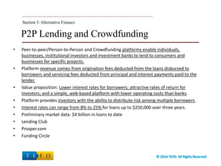 P2P Lending and Crowdfunding
• Peer-to-peer/Person-to-Person and Crowdfunding platforms enable individuals,
businesses, institutional investors and investment banks to lend to consumers and
businesses for specific projects.
• Platform revenue comes from origination fees deducted from the loans disbursed to
borrowers and servicing fees deducted from principal and interest payments paid to the
lender.
• Value proposition: Lower interest rates for borrowers; attractive rates of return for
investors; and a simple, web-based platform with lower operating costs than banks.
• Platform provides investors with the ability to distribute risk among multiple borrowers.
• Interest rates can range from 8% to 25% for loans up to $250,000 over three years.
• Preliminary market data: $4 billion in loans to date
• Lending Club
• Prosper.com
• Funding Circle
Section 3:Section 3: Alternative Finance
 
