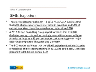SME Exporters
• There are reasons for optimism – a 2013 NSBA/SBEA survey shows
that 60% of non-exporters are interested in exporting and 52% of
current exporters report increased export sales since 2010.
• A 2012 Boston Consulting Group report forecasts that by 2020,
declining energy costs and increasingly competitive wages will give
America as large as a 25 percent export cost advantage over major
exporting competitors like Japan and Germany.
• The BCG report estimates that the US will experience a manufacturing
renaissance and re-shoring starting in 2015, and could add 2-3 million
jobs and $100 billion in annual GDP.
Section 4: Outlook for 2015
 
