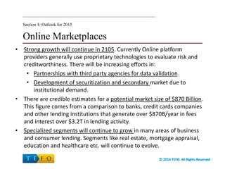 Online Marketplaces
• Strong growth will continue in 2105. Currently Online platform
providers generally use proprietary technologies to evaluate risk and
creditworthiness. There will be increasing efforts in:
• Partnerships with third party agencies for data validation.
• Development of securitization and secondary market due to
institutional demand.
• There are credible estimates for a potential market size of $870 Billion.
This figure comes from a comparison to banks, credit cards companies
and other lending institutions that generate over $870B/year in fees
and interest over $3.2T in lending activity.
• Specialized segments will continue to grow in many areas of business
and consumer lending. Segments like real estate, mortgage appraisal,
education and healthcare etc. will continue to evolve.
Section 4: Outlook for 2015
 