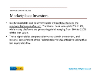 Marketplace Investors
• Institutional debt and equity investors will continue to seek the
relatively high rates of return. Traditional bank loans yield 5% to 7%,
while many platforms are generating yields ranging from 30% to 120%
of the loan value.
• These higher yields are particularly attractive in the current, and
historic, environment of the Federal Reserve’s Quantitative Easing that
has kept yields low.
Section 4: Outlook for 2015
 