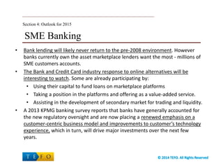 SME Banking
• Bank lending will likely never return to the pre-2008 environment. However
banks currently own the asset marketplace lenders want the most - millions of
SME customers accounts.
• The Bank and Credit Card industry response to online alternatives will be
interesting to watch. Some are already participating by:
• Using their capital to fund loans on marketplace platforms
• Taking a position in the platforms and offering as a value-added service.
• Assisting in the development of secondary market for trading and liquidity.
• A 2013 KPMG banking survey reports that banks have generally accounted for
the new regulatory oversight and are now placing a renewed emphasis on a
customer-centric business model and improvements to customer’s technology
experience, which in turn, will drive major investments over the next few
years.
Section 4: Outlook for 2015
 