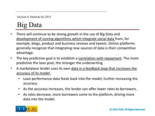 Big Data
• There will continue to be strong growth in the use of Big Data and
development of scoring algorithms which integrate social data from, for
example, blogs, product and business reviews and tweets. Online platforms
generally recognize that integrating new sources of data is their competitive
advantage.
• The key predictive goal is to establish a correlation with repayment. The more
predictive the loan pool, the stronger the underwriting .
• A marketplace lender uses its own data in a feedback loop that increases the
accuracy of its model.
• Loan performance data feeds back into the model, further increasing the
accuracy.
• As the accuracy increases, the lender can offer lower rates to borrowers.
• As rates decrease, more borrowers come to the platform, driving more
data into the model.
Section 4: Outlook for 2015
 