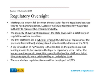 Regulatory Oversight
• Marketplace lenders fall between the cracks for federal regulators because
they’re not banking entities. Currently no single federal entity has broad
authority to regulate the emerging industry.
• The majority of oversight happens at the state level, with a patchwork of
regulations within state lines.
• The P2P platforms are a hybrid of lending (the domain of regulators at the
state and federal level) and registered securities (the domain of the SEC).
• A key innovation of P2P lending is that lenders on the platform are not
lending money to borrowers in the legal or regulatory sense; rather the
lenders are investors in securities issued by the lending platforms linked
directly to specific loans originated by an underlying bank.
• These and other regulatory issues will be developed in 2015.
Section 4: Outlook for 2015
 