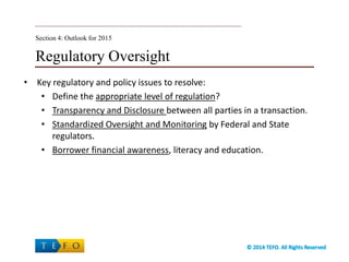 Regulatory Oversight
• Key regulatory and policy issues to resolve:
• Define the appropriate level of regulation?
• Transparency and Disclosure between all parties in a transaction.
• Standardized Oversight and Monitoring by Federal and State
regulators.
• Borrower financial awareness, literacy and education.
Section 4: Outlook for 2015
 