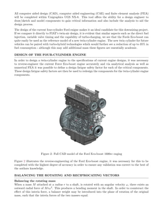 All computer aided design (CAD), computer aided engineering (CAE) and ﬁnite element analysis (FEA)
will be completed within Unigraphics UGS NX-8. This tool oﬀers the ability for a design engineer to
draw/sketch and model components to gain critical information and also include the analysis to aid the
design process.
The design of the current four-cylinder Ford enigne makes it an ideal candidate for this downsizing project.
If we compare it directly to FIAT’s twin-air design, it is evident that similar aspects such as the direct fuel
injection, variable valve timing and the capability of turbo-charging, we see that the Fords Eco-boost can
quite easily be used as the reference model of a new twin-cylinder engine. The new twin cylinder for future
vehicles can be paired with turbo-hybrid technologies which would further see a reduction of up to 35% in
fuel consumption - although this may add additional mass these ﬁgures are essentially academic.
DESIGN OF THE FOUR-CYLINDER ENGINE
In order to design a twin-cylinder engine to the speciﬁcations of current engine designs, it was necessary
to reverse-engineer the current Force Eco-boost engine accurately and via analytical analysis as well as
numerical FEA it was possible to deﬁne a design fatigue safety factor for each of the critical components.
These design fatigue safety factors are then be used to redesign the components for the twin-cylinder engine
components.
Figure 2: Full CAD model of the Ford Eco-boost 1600cc enging
Figure 2 illustrates the reverse-engineering of the Ford Eco-boost engine, it was necessary for this to be
completed with the highest degree of accuracy in order to ensure any validation was correct to the best of
the authors knowledge.
BALANCING THE ROTATING AND RECIPROCATING VECTORS
Balancing the rotating mass
When a mass M attached at a radius r to a shaft, is rotated with an angular velocity ω, there exists an
outward radial force of Mrω2. This produces a bending moment in the shaft. In order to counteract the
eﬀect of this interia force, a balance weight may be introduced into the plane of rotation of the original
mass, such that the interia forces of the two masses equal.
 