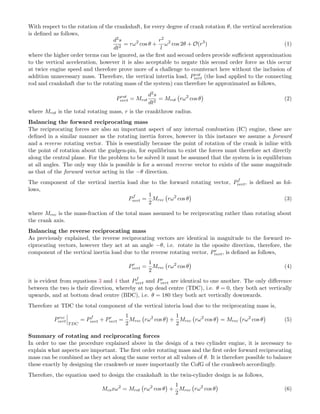 With respect to the rotation of the crankshaft, for every degree of crank rotation θ, the vertical acceleration
is deﬁned as follows,
d2s
dt2
= rω2
cos θ +
r2
l
ω2
cos 2θ + O(r3
) (1)
where the higher order terms can be ignored, as the ﬁrst and second orders provide suﬃcient approximation
to the vertical acceleration, however it is also acceptable to negate this second order force as this occur
at twice engine speed and therefore prove more of a challenge to counteract here without the inclusion of
addition unnecessary mass. Therefore, the vertical intertia load, Prot
vert (the load applied to the connecting
rod and crankshaft due to the rotating mass of the system) can therefore be approximated as follows,
Prot
vert = Mrot
d2s
dt2
= Mrot rω2
cos θ (2)
where Mrot is the total rotating mass, r is the crankthrow radius.
Balancing the forward reciprocating mass
The reciprocating forces are also an important aspect of any internal combustion (IC) engine, these are
deﬁned in a similar manner as the rotating inertia forces, however in this instance we assume a forward
and a reverse rotating vector. This is essentially because the point of rotation of the crank is inline with
the point of rotation about the gudgen-pin, for equilibrium to exist the forces must therefore act directly
along the central plane. For the problem to be solved it must be assumed that the system is in equilibrium
at all angles. The only way this is possible is for a second reverse vector to exists of the same magnitude
as that of the forward vector acting in the −θ direction.
The component of the vertical inertia load due to the forward rotating vector, Pf
vert, is deﬁned as fol-
lows,
Pf
vert =
1
2
Mrec rω2
cos θ (3)
where Mrec is the mass-fraction of the total mass assumed to be reciprocating rather than rotating about
the crank axis.
Balancing the reverse reciprocating mass
As previously explained, the reverse reciprocating vectors are identical in magnitude to the forward re-
ciprocating vectors, however they act at an angle −θ, i.e. rotate in the oposite direction, therefore, the
component of the vertical inertia load due to the reverse rotating vector, Pr
vert, is deﬁned as follows,
Pr
vert =
1
2
Mrec rω2
cos θ (4)
it is evident from equations 3 and 4 that Pf
vert and Pr
vert are identical to one another. The only diﬀerence
between the two is their direction, whereby at top dead centre (TDC), i.e. θ = 0, they both act vertically
upwards, and at bottom dead centre (BDC), i.e. θ = 180 they both act vertically downwards.
Therefore at TDC the total component of the vertical interia load due to the reciprocating mass is,
Prec
vert
TDC
= Pf
vert + Pr
vert =
1
2
Mrec rω2
cos θ +
1
2
Mrec rω2
cos θ = Mrec rω2
cos θ (5)
Summary of rotating and reciprocating forces
In order to use the procedure explained above in the design of a two cylinder engine, it is necessary to
explain what aspects are important. The ﬁrst order rotating mass and the ﬁrst order forward reciprocating
mass can be combined as they act along the same vector at all values of θ. It is therefore possible to balance
these exactly by designing the crankweb or more importantly the CofG of the crankweb accordingly.
Therefore, the equation used to design the crankshaft in the twin-cylinder design is as follows,
Mcsxω2
= Mrot rω2
cos θ +
1
2
Mrec rω2
cos θ (6)
 