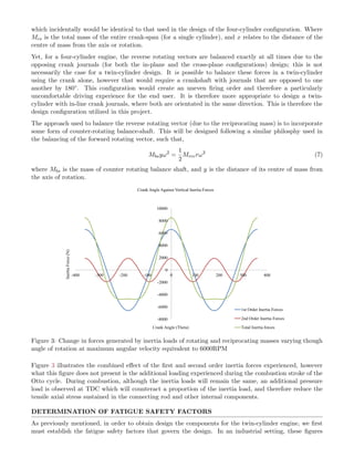 which incidentally would be identical to that used in the design of the four-cylinder conﬁguration. Where
Mcs is the total mass of the entire crank-span (for a single cylinder), and x relates to the distance of the
centre of mass from the axis or rotation.
Yet, for a four-cylinder engine, the reverse rotating vectors are balanced exactly at all times due to the
opposing crank journals (for both the in-plane and the cross-plane conﬁgurations) design; this is not
necessarily the case for a twin-cylinder design. It is possible to balance these forces in a twin-cylinder
using the crank alone, however that would require a crankshaft with journals that are opposed to one
another by 180◦. This conﬁguration would create an uneven ﬁring order and therefore a particularly
uncomfortable driving experience for the end user. It is therefore more appropriate to design a twin-
cylinder with in-line crank journals, where both are orientated in the same direction. This is therefore the
design conﬁguration utilized in this project.
The approach used to balance the reverse rotating vector (due to the reciprocating mass) is to incorporate
some form of counter-rotating balance-shaft. This will be designed following a similar philosphy used in
the balancing of the forward rotating vector, such that,
Mbsyω2
=
1
2
Mrecrω2
(7)
where Mbs is the mass of counter rotating balance shaft, and y is the distance of its centre of mass from
the axis of rotation.
-8000
-6000
-4000
-2000
0
2000
4000
6000
8000
10000
-400 -300 -200 -100 0 100 200 300 400
InertiaForce(N)
Crank Angle (Theta)
Crank Angle Against Vertical Inertia Forces
1st Order Inertia Forces
2nd Order Inertia Forces
Total Inertia forces
Figure 3: Change in forces generated by inertia loads of rotating and reciprocating masses varying though
angle of rotation at maximum angular velocity equivalent to 6000RPM
Figure 3 illustrates the combined eﬀect of the ﬁrst and second order inertia forces experienced, however
what this ﬁgure does not present is the additional loading experienced during the combustion stroke of the
Otto cycle. During combustion, although the inertia loads will remain the same, an additional pressure
load is observed at TDC which will counteract a proportion of the inertia load, and therefore reduce the
tensile axial stress sustained in the connecting rod and other internal components.
DETERMINATION OF FATIGUE SAFETY FACTORS
As previously mentioned, in order to obtain design the components for the twin-cylinder engine, we ﬁrst
must establish the fatigue safety factors that govern the design. In an industrial setting, these ﬁgures
 