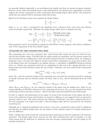 are generally deﬁned empirically or are pre-deﬁned and simply read from an internal company standard.
However, as the author has limited access to this information it was deemed more appropriate to reverse-
engineer the current components in order to determine these design fatigue safety factors. The method by
which this was achieved will be discussed within this section.
Based on the Goodman mean stress equation for fatigue failure,
σa
σN
+
σm
σu
= 1 (8)
where σa , σN , σm and σu correspond to the amplitude stress, endurance limit, mean stress and ultimate
material strength, respectively. Therefore the design fatigue safety factor is deﬁned such that,
SFf =
σA
σM
= σN 1 −
σm
σu
=
Allowable stress range
Actual stress range
(9)
σA =
σu − σN
σu
σa
2
+ σN −
σu + σN
σu
σa
2
− σN (10)
From equations 9 and 10 it is possible in conjunction with FEA to reverse engineer, with relative conﬁdence,
each of the components of the four-cylinder engine.
ANALYSIS OF THE CONNECTING ROD
The connecting rod is the only component that could theoretically remain the same for both the four-
and the twin-cylinder engine. Provided that the engine speeds are equivalent, and the pistons remain the
same between the two conﬁgurations, then the loads sustained will also be identical; these are outlined in
equations 3 and 4. It seems only logical to analyse each of these components at a worst-case scenario, thus
at the highest load, this corresponds to an angular velocity, ω, equivalent to 6000RPM during an exhaust
cycle, i.e. without any compressive load due to combustion (as this acts in the oposing direction to the
inertia loads and would therefore reduce the risk of failre). Therefore, the most critical load is determined
as follows,
Pmax
vert
conrod
TDC
= Prec
vert = Mrec rω2
cos θ (11)
where Mrec will vary along the length of the connecting rod, such that the conecting rod will be analysed
at speciﬁc locations that are deemed critical, the ﬁnite value of Mrec will be determined from the CAD
model;
Mrec
conrod
= Mpiston + Mgudgeon + Mconrod (12)
where Mpiston and Mgudgeon are the respective masses of the piston and the gudgeon pin, which do not
change regardless of the point of interest on the connecting rod, however Mconrod is the mass-fraction of the
connecting rod above the point of interest - which is the ﬁnite mass determined from the CAD model.
In order to improve the performance of the engine, in terms of the acceleration of the enigne but also in
terms of the reduction of mass and therefore an increase in eﬃciency, it was suggested that an alternative
material could be used. The chosen material was Titanium (Ti-6Al-4V), and when compared directly to
the steel equivalent, it is evident (see table 1) that the fatigue safety factor is increased for the titanium
connecting rod.
Although, for a commercial application the increase in cost over a production range would be signiﬁcant
and therefore an unlikely design choice, for the purpose of this academic project it is simply interesting to
note the diﬀerence.
Table 1 outlines the results of both the conventional steel connecting rod directly compared to the titanium
equivalent. The fatigue safety factor increases by 42% when switching from steel to titanium, it is also
worth noting that the deﬂection at maximum load also increases proportionally with the change in the
modulus of elasticity.
 