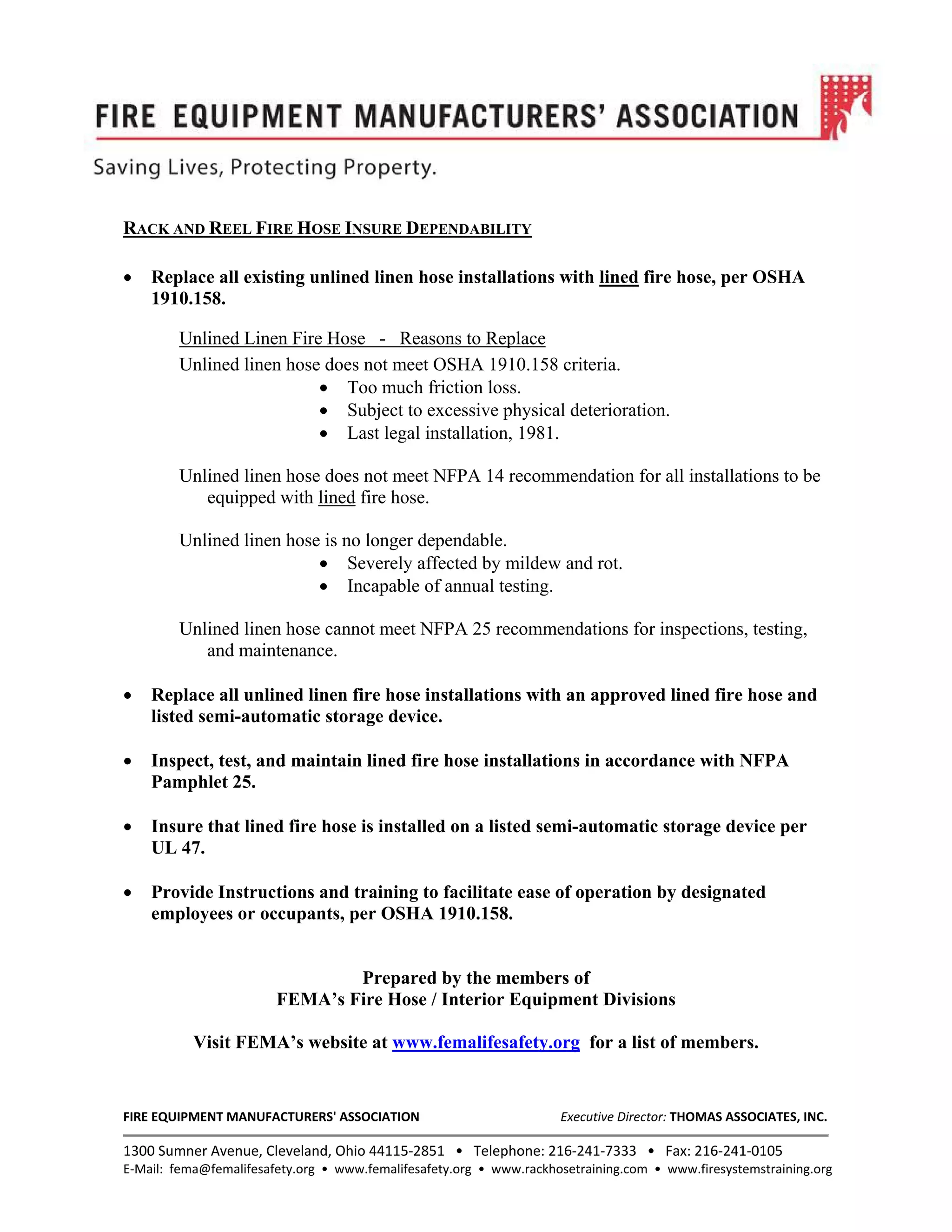 FIRE EQUIPMENT MANUFACTURERS' ASSOCIATION Executive Director: THOMAS ASSOCIATES, INC.
1300 Sumner Avenue, Cleveland, Ohio 44115‐2851 • Telephone: 216‐241‐7333 • Fax: 216‐241‐0105
E‐Mail: fema@femalifesafety.org • www.femalifesafety.org • www.rackhosetraining.com • www.firesystemstraining.org
RACK AND REEL FIRE HOSE INSURE DEPENDABILITY
• Replace all existing unlined linen hose installations with lined fire hose, per OSHA
1910.158.
Unlined Linen Fire Hose - Reasons to Replace
Unlined linen hose does not meet OSHA 1910.158 criteria.
• Too much friction loss.
• Subject to excessive physical deterioration.
• Last legal installation, 1981.
Unlined linen hose does not meet NFPA 14 recommendation for all installations to be
equipped with lined fire hose.
Unlined linen hose is no longer dependable.
• Severely affected by mildew and rot.
• Incapable of annual testing.
Unlined linen hose cannot meet NFPA 25 recommendations for inspections, testing,
and maintenance.
• Replace all unlined linen fire hose installations with an approved lined fire hose and
listed semi-automatic storage device.
• Inspect, test, and maintain lined fire hose installations in accordance with NFPA
Pamphlet 25.
• Insure that lined fire hose is installed on a listed semi-automatic storage device per
UL 47.
• Provide Instructions and training to facilitate ease of operation by designated
employees or occupants, per OSHA 1910.158.
Prepared by the members of
FEMA’s Fire Hose / Interior Equipment Divisions
Visit FEMA’s website at www.femalifesafety.org for a list of members.