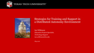 Strategies for Training and Support in
a Distributed Autonomy Environment
Ian Wilkinson
Education Projects Specialist,
Technology Support
ian.wilkinson@ttu.edu
May 2016
 