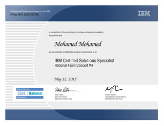 www.ibm.com/certify
Professional Certification Program from IBM.
In recognition of the commitment to achieve professional excellence,
this certifies that
has successfully completed the program requirements as an
Mohamed Mohamed
Y
IBM Software Solutions Group
IBM Certified Solutions Specialist
Kristof R Kloeckner
May 12, 2015
General Manager, Rational Software
m
IBM Software Solutions Group
Robert LeBlanc
Rational Team Concert V4
Senior Vice President
 