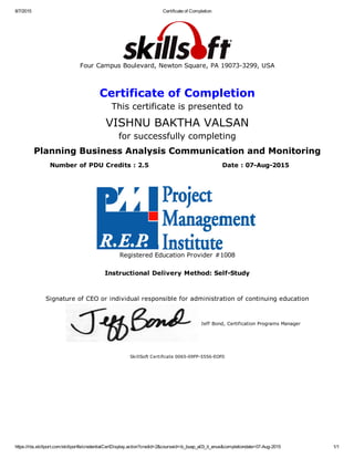 8/7/2015 Certificate of Completion
https://rbs.skillport.com/skillportfe/credentialCertDisplay.action?credid=2&courseid=ib_buap_a03_it_enus&completiondate=07­Aug­2015 1/1
Four Campus Boulevard, Newton Square, PA 19073­3299, USA
Certificate of Completion
This certificate is presented to
VISHNU BAKTHA VALSAN
for successfully completing
Planning Business Analysis Communication and Monitoring
Number of PDU Credits : 2.5 Date : 07­Aug­2015
 
Registered Education Provider #1008
Instructional Delivery Method: Self­Study
Signature of CEO or individual responsible for administration of continuing education
Jeff Bond, Certification Programs Manager
SkillSoft Certificate 0065­09FP­5556­EOF0
 