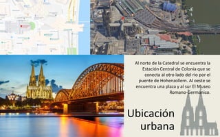 Ubicación
urbana
Al norte de la Catedral se encuentra la
Estación Central de Colonia que se
conecta al otro lado del rio por el
puente de Hohenzollern. Al oeste se
encuentra una plaza y al sur El Museo
Romano-Germánico.
 