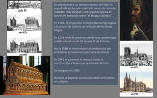 Se asienta sobre un templo romano del siglo IV,
seguida de un templo cuadrado conocida como la
“catedral más antigua”. Una segunda iglesia se
construyó conocida como “al antigua catedral”.
En 1164, el emperador Federico Barbarroja regaló
a la ciudad de Colonia las reliquias de los Reyes
Magos.
En 1248 inició la construcción de una catedral que
estaría a la altura de tal tesoro, la de Colonia.
Hacia 1510 se interrumpió la construcción por
problemas económicos y por falta de interés.
En 1842 se comenzó la renovación de la
construcción a la vez que la estación de tren.
Se inaugura en 1880.
Durante la Segunda Guerra Mundial sufrió daños
sin colapsar.
 