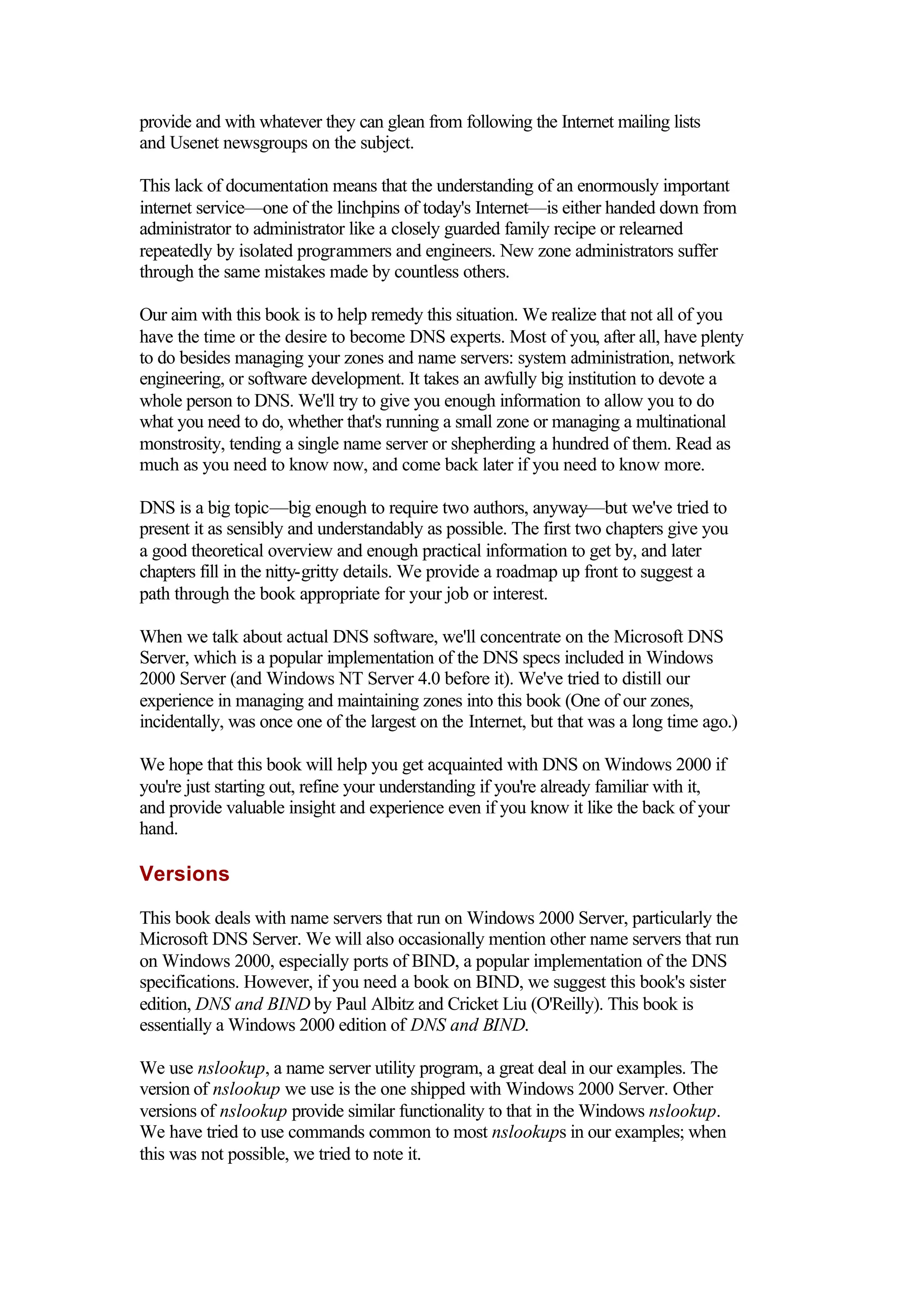 provide and with whatever they can glean from following the Internet mailing lists
and Usenet newsgroups on the subject.
This lack of documentation means that the understanding of an enormously important
internet service—one of the linchpins of today's Internet—is either handed down from
administrator to administrator like a closely guarded family recipe or relearned
repeatedly by isolated programmers and engineers. New zone administrators suffer
through the same mistakes made by countless others.
Our aim with this book is to help remedy this situation. We realize that not all of you
have the time or the desire to become DNS experts. Most of you, after all, have plenty
to do besides managing your zones and name servers: system administration, network
engineering, or software development. It takes an awfully big institution to devote a
whole person to DNS. We'll try to give you enough information to allow you to do
what you need to do, whether that's running a small zone or managing a multinational
monstrosity, tending a single name server or shepherding a hundred of them. Read as
much as you need to know now, and come back later if you need to know more.
DNS is a big topic—big enough to require two authors, anyway—but we've tried to
present it as sensibly and understandably as possible. The first two chapters give you
a good theoretical overview and enough practical information to get by, and later
chapters fill in the nitty-gritty details. We provide a roadmap up front to suggest a
path through the book appropriate for your job or interest.
When we talk about actual DNS software, we'll concentrate on the Microsoft DNS
Server, which is a popular implementation of the DNS specs included in Windows
2000 Server (and Windows NT Server 4.0 before it). We've tried to distill our
experience in managing and maintaining zones into this book (One of our zones,
incidentally, was once one of the largest on the Internet, but that was a long time ago.)
We hope that this book will help you get acquainted with DNS on Windows 2000 if
you're just starting out, refine your understanding if you're already familiar with it,
and provide valuable insight and experience even if you know it like the back of your
hand.
Versions
This book deals with name servers that run on Windows 2000 Server, particularly the
Microsoft DNS Server. We will also occasionally mention other name servers that run
on Windows 2000, especially ports of BIND, a popular implementation of the DNS
specifications. However, if you need a book on BIND, we suggest this book's sister
edition, DNS and BIND by Paul Albitz and Cricket Liu (O'Reilly). This book is
essentially a Windows 2000 edition of DNS and BIND.
We use nslookup, a name server utility program, a great deal in our examples. The
version of nslookup we use is the one shipped with Windows 2000 Server. Other
versions of nslookup provide similar functionality to that in the Windows nslookup.
We have tried to use commands common to most nslookups in our examples; when
this was not possible, we tried to note it.
 