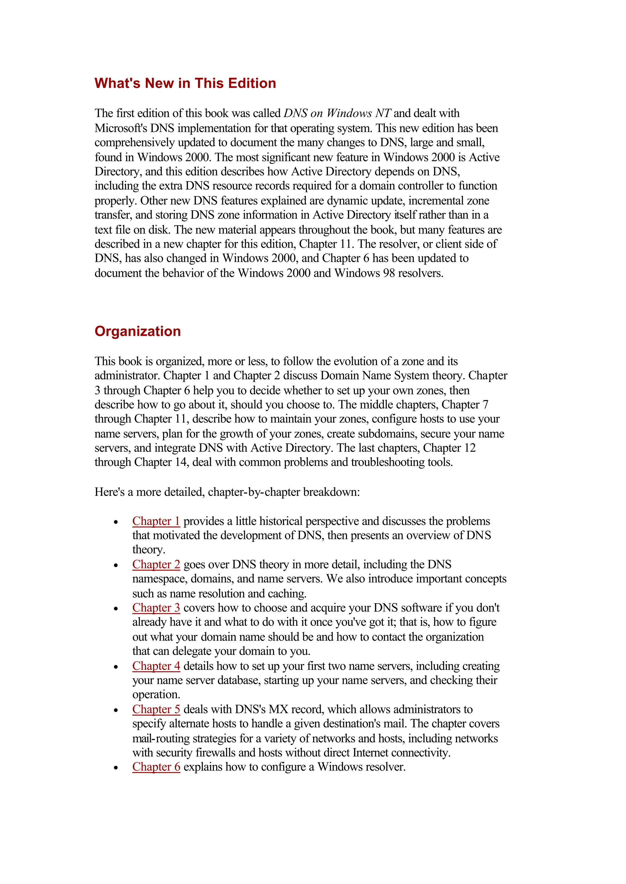 What's New in This Edition
The first edition of this book was called DNS on Windows NT and dealt with
Microsoft's DNS implementation for that operating system. This new edition has been
comprehensively updated to document the many changes to DNS, large and small,
found in Windows 2000. The most significant new feature in Windows 2000 is Active
Directory, and this edition describes how Active Directory depends on DNS,
including the extra DNS resource records required for a domain controller to function
properly. Other new DNS features explained are dynamic update, incremental zone
transfer, and storing DNS zone information in Active Directory itself rather than in a
text file on disk. The new material appears throughout the book, but many features are
described in a new chapter for this edition, Chapter 11. The resolver, or client side of
DNS, has also changed in Windows 2000, and Chapter 6 has been updated to
document the behavior of the Windows 2000 and Windows 98 resolvers.
Organization
This book is organized, more or less, to follow the evolution of a zone and its
administrator. Chapter 1 and Chapter 2 discuss Domain Name System theory. Chapter
3 through Chapter 6 help you to decide whether to set up your own zones, then
describe how to go about it, should you choose to. The middle chapters, Chapter 7
through Chapter 11, describe how to maintain your zones, configure hosts to use your
name servers, plan for the growth of your zones, create subdomains, secure your name
servers, and integrate DNS with Active Directory. The last chapters, Chapter 12
through Chapter 14, deal with common problems and troubleshooting tools.
Here's a more detailed, chapter-by-chapter breakdown:
• Chapter 1 provides a little historical perspective and discusses the problems
that motivated the development of DNS, then presents an overview of DNS
theory.
• Chapter 2 goes over DNS theory in more detail, including the DNS
namespace, domains, and name servers. We also introduce important concepts
such as name resolution and caching.
• Chapter 3 covers how to choose and acquire your DNS software if you don't
already have it and what to do with it once you've got it; that is, how to figure
out what your domain name should be and how to contact the organization
that can delegate your domain to you.
• Chapter 4 details how to set up your first two name servers, including creating
your name server database, starting up your name servers, and checking their
operation.
• Chapter 5 deals with DNS's MX record, which allows administrators to
specify alternate hosts to handle a given destination's mail. The chapter covers
mail-routing strategies for a variety of networks and hosts, including networks
with security firewalls and hosts without direct Internet connectivity.
• Chapter 6 explains how to configure a Windows resolver.
 