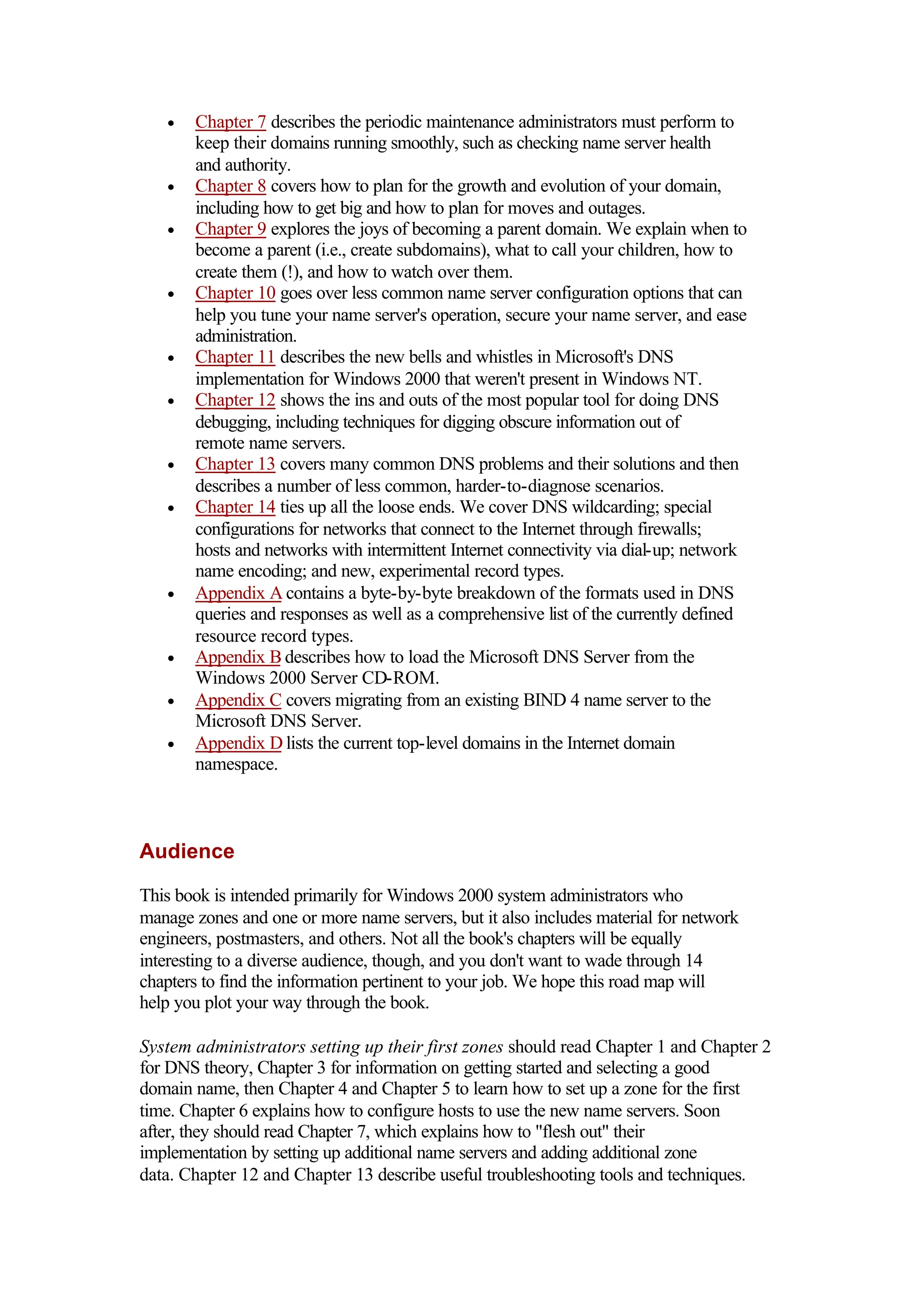 • Chapter 7 describes the periodic maintenance administrators must perform to
keep their domains running smoothly, such as checking name server health
and authority.
• Chapter 8 covers how to plan for the growth and evolution of your domain,
including how to get big and how to plan for moves and outages.
• Chapter 9 explores the joys of becoming a parent domain. We explain when to
become a parent (i.e., create subdomains), what to call your children, how to
create them (!), and how to watch over them.
• Chapter 10 goes over less common name server configuration options that can
help you tune your name server's operation, secure your name server, and ease
administration.
• Chapter 11 describes the new bells and whistles in Microsoft's DNS
implementation for Windows 2000 that weren't present in Windows NT.
• Chapter 12 shows the ins and outs of the most popular tool for doing DNS
debugging, including techniques for digging obscure information out of
remote name servers.
• Chapter 13 covers many common DNS problems and their solutions and then
describes a number of less common, harder-to-diagnose scenarios.
• Chapter 14 ties up all the loose ends. We cover DNS wildcarding; special
configurations for networks that connect to the Internet through firewalls;
hosts and networks with intermittent Internet connectivity via dial-up; network
name encoding; and new, experimental record types.
• Appendix A contains a byte-by-byte breakdown of the formats used in DNS
queries and responses as well as a comprehensive list of the currently defined
resource record types.
• Appendix B describes how to load the Microsoft DNS Server from the
Windows 2000 Server CD-ROM.
• Appendix C covers migrating from an existing BIND 4 name server to the
Microsoft DNS Server.
• Appendix D lists the current top-level domains in the Internet domain
namespace.
Audience
This book is intended primarily for Windows 2000 system administrators who
manage zones and one or more name servers, but it also includes material for network
engineers, postmasters, and others. Not all the book's chapters will be equally
interesting to a diverse audience, though, and you don't want to wade through 14
chapters to find the information pertinent to your job. We hope this road map will
help you plot your way through the book.
System administrators setting up their first zones should read Chapter 1 and Chapter 2
for DNS theory, Chapter 3 for information on getting started and selecting a good
domain name, then Chapter 4 and Chapter 5 to learn how to set up a zone for the first
time. Chapter 6 explains how to configure hosts to use the new name servers. Soon
after, they should read Chapter 7, which explains how to "flesh out" their
implementation by setting up additional name servers and adding additional zone
data. Chapter 12 and Chapter 13 describe useful troubleshooting tools and techniques.
 