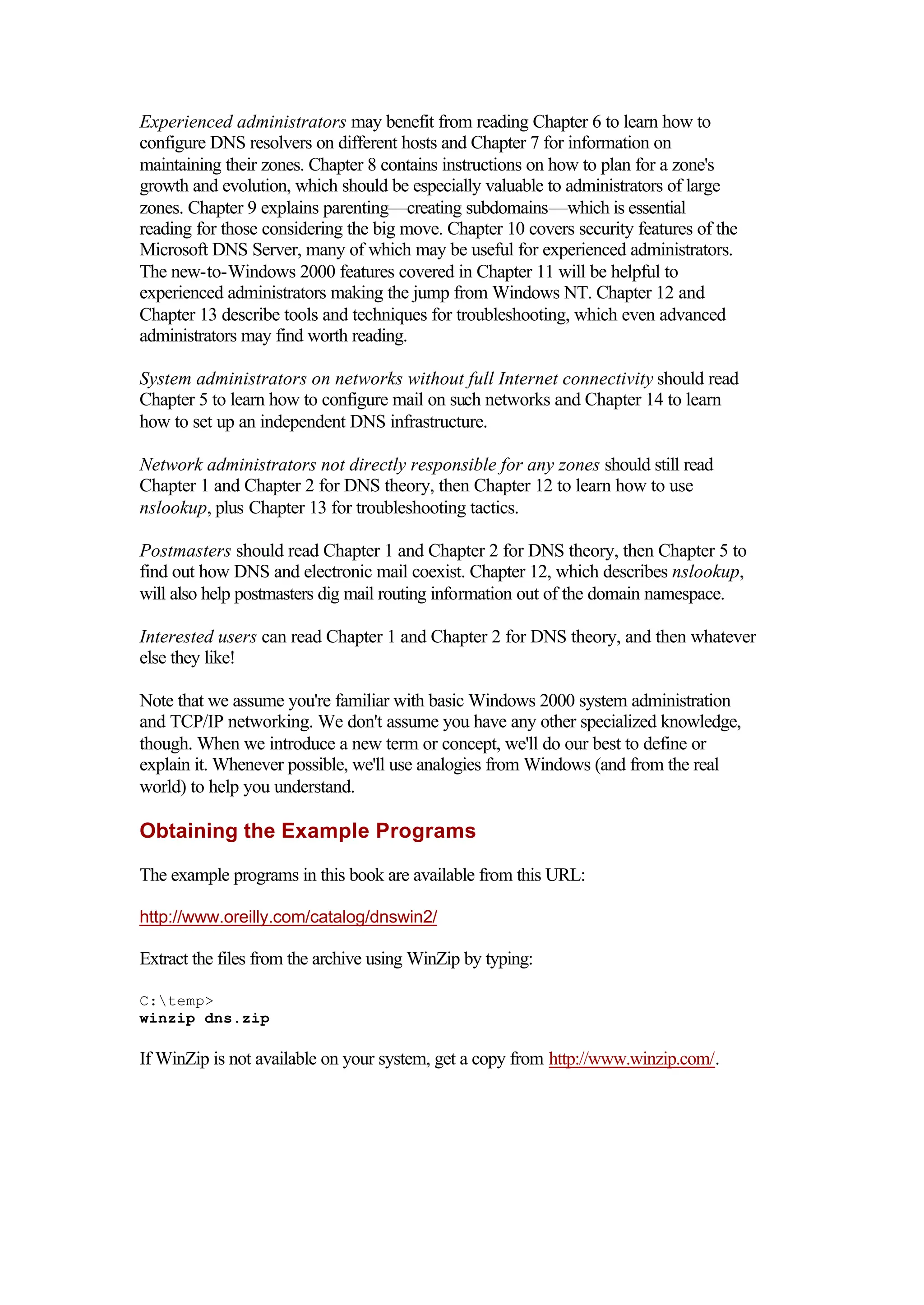 Experienced administrators may benefit from reading Chapter 6 to learn how to
configure DNS resolvers on different hosts and Chapter 7 for information on
maintaining their zones. Chapter 8 contains instructions on how to plan for a zone's
growth and evolution, which should be especially valuable to administrators of large
zones. Chapter 9 explains parenting—creating subdomains—which is essential
reading for those considering the big move. Chapter 10 covers security features of the
Microsoft DNS Server, many of which may be useful for experienced administrators.
The new-to-Windows 2000 features covered in Chapter 11 will be helpful to
experienced administrators making the jump from Windows NT. Chapter 12 and
Chapter 13 describe tools and techniques for troubleshooting, which even advanced
administrators may find worth reading.
System administrators on networks without full Internet connectivity should read
Chapter 5 to learn how to configure mail on such networks and Chapter 14 to learn
how to set up an independent DNS infrastructure.
Network administrators not directly responsible for any zones should still read
Chapter 1 and Chapter 2 for DNS theory, then Chapter 12 to learn how to use
nslookup, plus Chapter 13 for troubleshooting tactics.
Postmasters should read Chapter 1 and Chapter 2 for DNS theory, then Chapter 5 to
find out how DNS and electronic mail coexist. Chapter 12, which describes nslookup,
will also help postmasters dig mail routing information out of the domain namespace.
Interested users can read Chapter 1 and Chapter 2 for DNS theory, and then whatever
else they like!
Note that we assume you're familiar with basic Windows 2000 system administration
and TCP/IP networking. We don't assume you have any other specialized knowledge,
though. When we introduce a new term or concept, we'll do our best to define or
explain it. Whenever possible, we'll use analogies from Windows (and from the real
world) to help you understand.
Obtaining the Example Programs
The example programs in this book are available from this URL:
http://www.oreilly.com/catalog/dnswin2/
Extract the files from the archive using WinZip by typing:
C:temp>
winzip dns.zip
If WinZip is not available on your system, get a copy from http://www.winzip.com/.
 