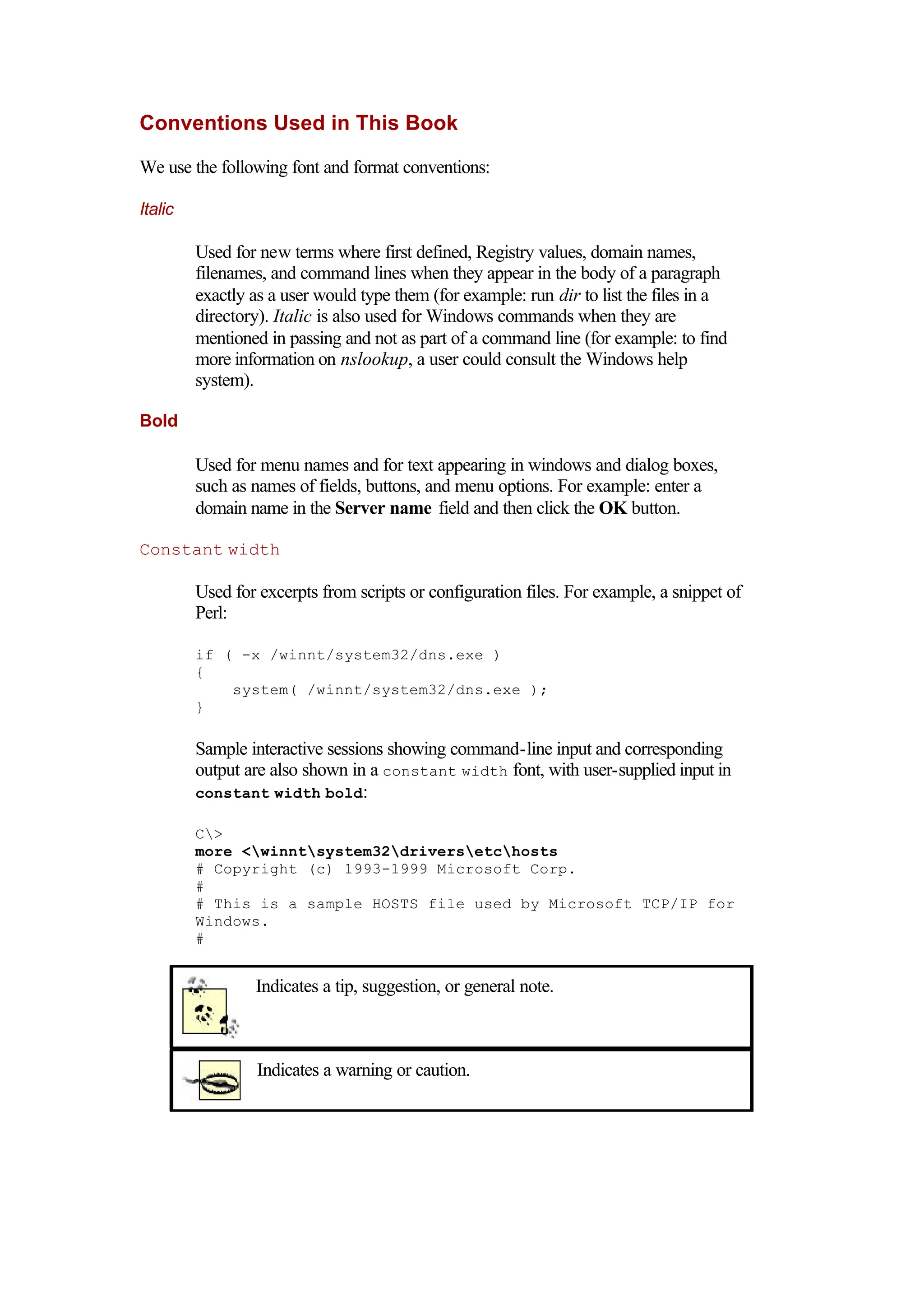 Conventions Used in This Book
We use the following font and format conventions:
Italic
Used for new terms where first defined, Registry values, domain names,
filenames, and command lines when they appear in the body of a paragraph
exactly as a user would type them (for example: run dir to list the files in a
directory). Italic is also used for Windows commands when they are
mentioned in passing and not as part of a command line (for example: to find
more information on nslookup, a user could consult the Windows help
system).
Bold
Used for menu names and for text appearing in windows and dialog boxes,
such as names of fields, buttons, and menu options. For example: enter a
domain name in the Server name field and then click the OK button.
Constant width
Used for excerpts from scripts or configuration files. For example, a snippet of
Perl:
if ( -x /winnt/system32/dns.exe )
{
system( /winnt/system32/dns.exe );
}
Sample interactive sessions showing command-line input and corresponding
output are also shown in a constant width font, with user-supplied input in
constant width bold:
C>
more <winntsystem32driversetchosts
# Copyright (c) 1993-1999 Microsoft Corp.
#
# This is a sample HOSTS file used by Microsoft TCP/IP for
Windows.
#
Indicates a tip, suggestion, or general note.
Indicates a warning or caution.
 
