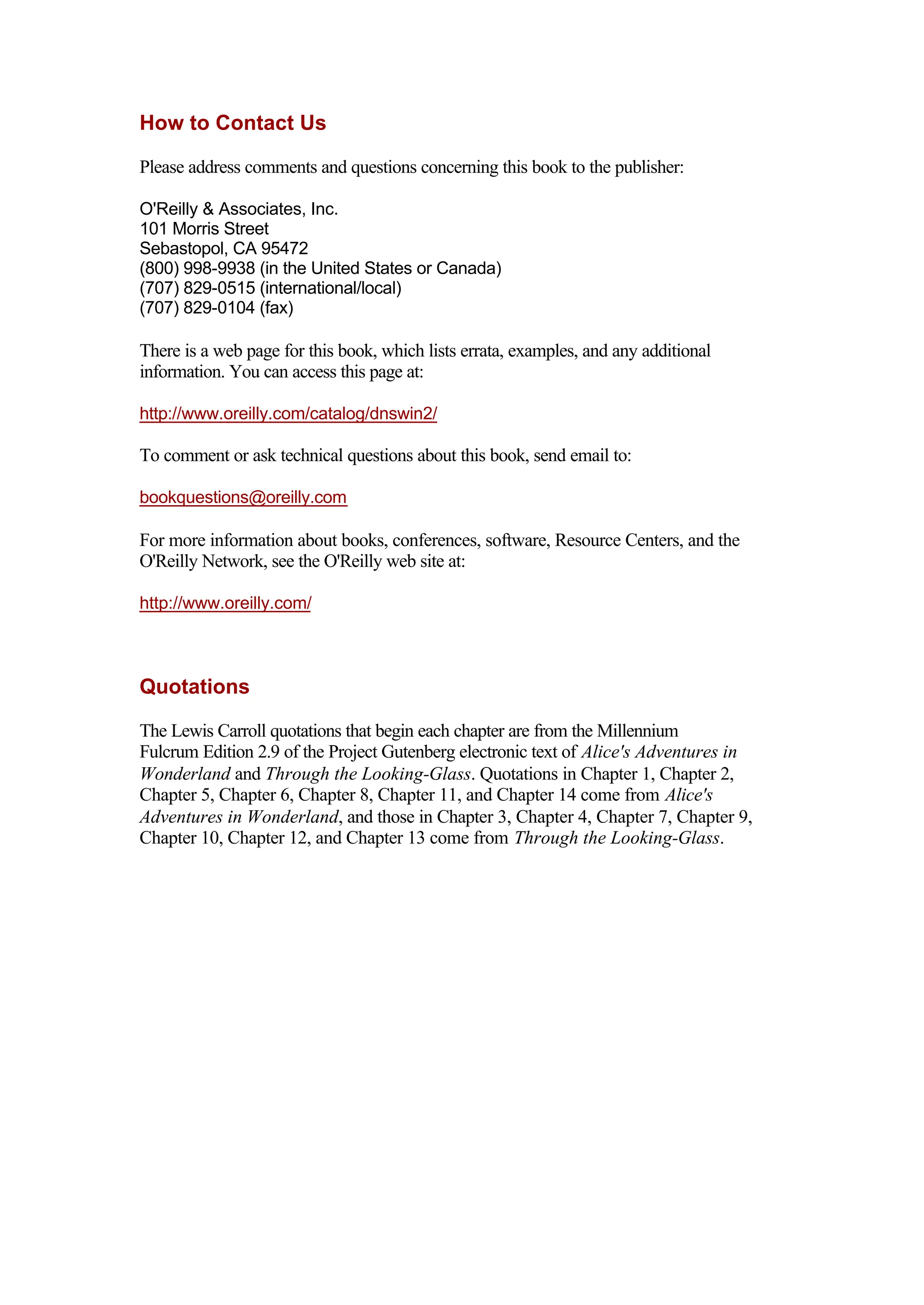 How to Contact Us
Please address comments and questions concerning this book to the publisher:
O'Reilly & Associates, Inc.
101 Morris Street
Sebastopol, CA 95472
(800) 998-9938 (in the United States or Canada)
(707) 829-0515 (international/local)
(707) 829-0104 (fax)
There is a web page for this book, which lists errata, examples, and any additional
information. You can access this page at:
http://www.oreilly.com/catalog/dnswin2/
To comment or ask technical questions about this book, send email to:
bookquestions@oreilly.com
For more information about books, conferences, software, Resource Centers, and the
O'Reilly Network, see the O'Reilly web site at:
http://www.oreilly.com/
Quotations
The Lewis Carroll quotations that begin each chapter are from the Millennium
Fulcrum Edition 2.9 of the Project Gutenberg electronic text of Alice's Adventures in
Wonderland and Through the Looking-Glass. Quotations in Chapter 1, Chapter 2,
Chapter 5, Chapter 6, Chapter 8, Chapter 11, and Chapter 14 come from Alice's
Adventures in Wonderland, and those in Chapter 3, Chapter 4, Chapter 7, Chapter 9,
Chapter 10, Chapter 12, and Chapter 13 come from Through the Looking-Glass.
 
