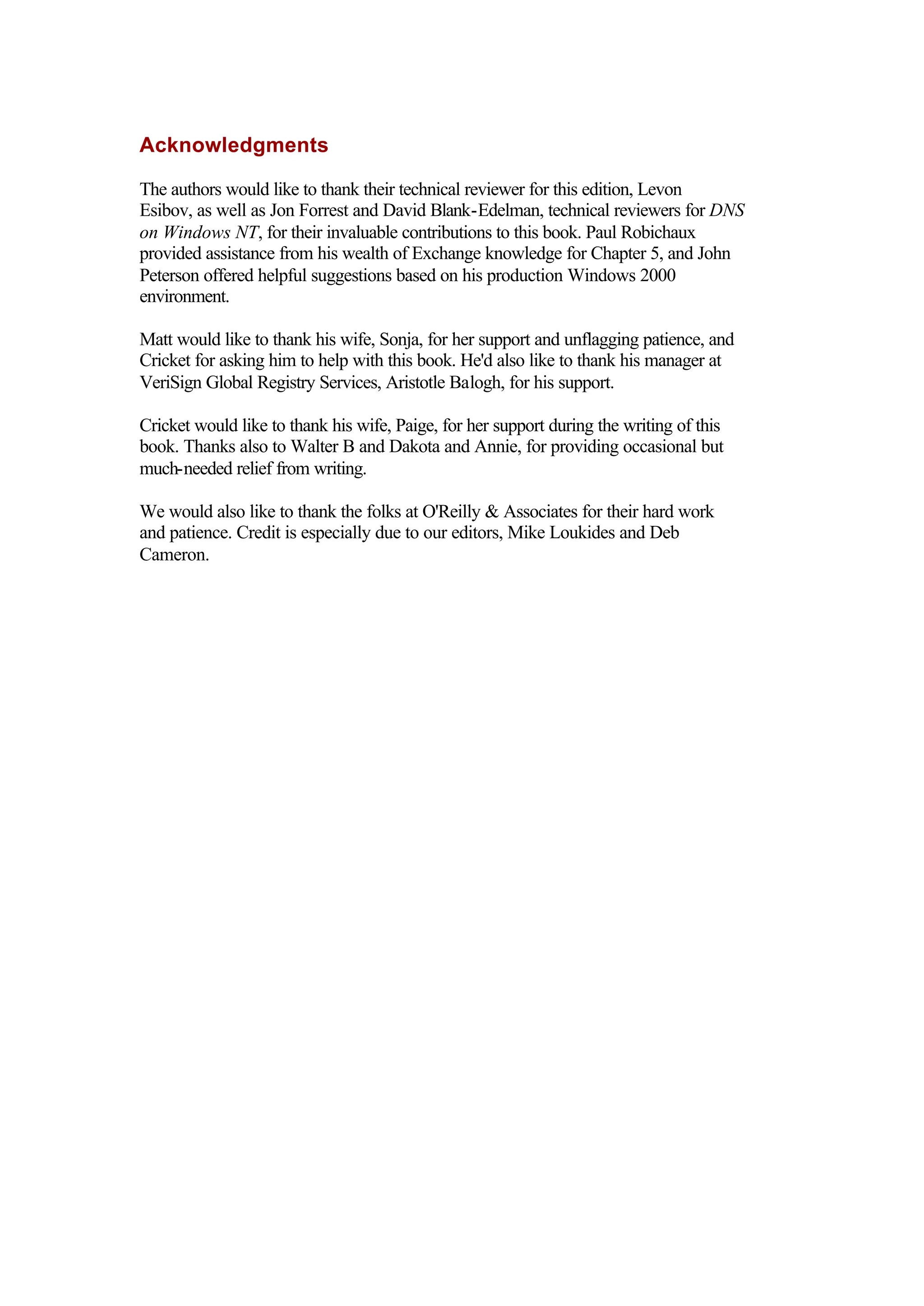 Acknowledgments
The authors would like to thank their technical reviewer for this edition, Levon
Esibov, as well as Jon Forrest and David Blank-Edelman, technical reviewers for DNS
on Windows NT, for their invaluable contributions to this book. Paul Robichaux
provided assistance from his wealth of Exchange knowledge for Chapter 5, and John
Peterson offered helpful suggestions based on his production Windows 2000
environment.
Matt would like to thank his wife, Sonja, for her support and unflagging patience, and
Cricket for asking him to help with this book. He'd also like to thank his manager at
VeriSign Global Registry Services, Aristotle Balogh, for his support.
Cricket would like to thank his wife, Paige, for her support during the writing of this
book. Thanks also to Walter B and Dakota and Annie, for providing occasional but
much-needed relief from writing.
We would also like to thank the folks at O'Reilly & Associates for their hard work
and patience. Credit is especially due to our editors, Mike Loukides and Deb
Cameron.
 