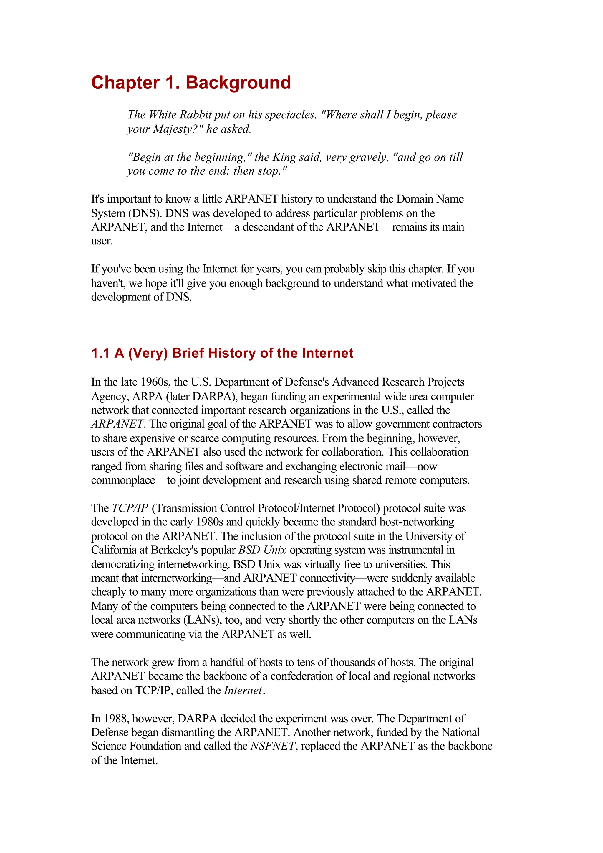 Chapter 1. Background
The White Rabbit put on his spectacles. "Where shall I begin, please
your Majesty?" he asked.
"Begin at the beginning," the King said, very gravely, "and go on till
you come to the end: then stop."
It's important to know a little ARPANET history to understand the Domain Name
System (DNS). DNS was developed to address particular problems on the
ARPANET, and the Internet—a descendant of the ARPANET—remains its main
user.
If you've been using the Internet for years, you can probably skip this chapter. If you
haven't, we hope it'll give you enough background to understand what motivated the
development of DNS.
1.1 A (Very) Brief History of the Internet
In the late 1960s, the U.S. Department of Defense's Advanced Research Projects
Agency, ARPA (later DARPA), began funding an experimental wide area computer
network that connected important research organizations in the U.S., called the
ARPANET. The original goal of the ARPANET was to allow government contractors
to share expensive or scarce computing resources. From the beginning, however,
users of the ARPANET also used the network for collaboration. This collaboration
ranged from sharing files and software and exchanging electronic mail—now
commonplace—to joint development and research using shared remote computers.
The TCP/IP (Transmission Control Protocol/Internet Protocol) protocol suite was
developed in the early 1980s and quickly became the standard host-networking
protocol on the ARPANET. The inclusion of the protocol suite in the University of
California at Berkeley's popular BSD Unix operating system was instrumental in
democratizing internetworking. BSD Unix was virtually free to universities. This
meant that internetworking—and ARPANET connectivity—were suddenly available
cheaply to many more organizations than were previously attached to the ARPANET.
Many of the computers being connected to the ARPANET were being connected to
local area networks (LANs), too, and very shortly the other computers on the LANs
were communicating via the ARPANET as well.
The network grew from a handful of hosts to tens of thousands of hosts. The original
ARPANET became the backbone of a confederation of local and regional networks
based on TCP/IP, called the Internet.
In 1988, however, DARPA decided the experiment was over. The Department of
Defense began dismantling the ARPANET. Another network, funded by the National
Science Foundation and called the NSFNET, replaced the ARPANET as the backbone
of the Internet.
 