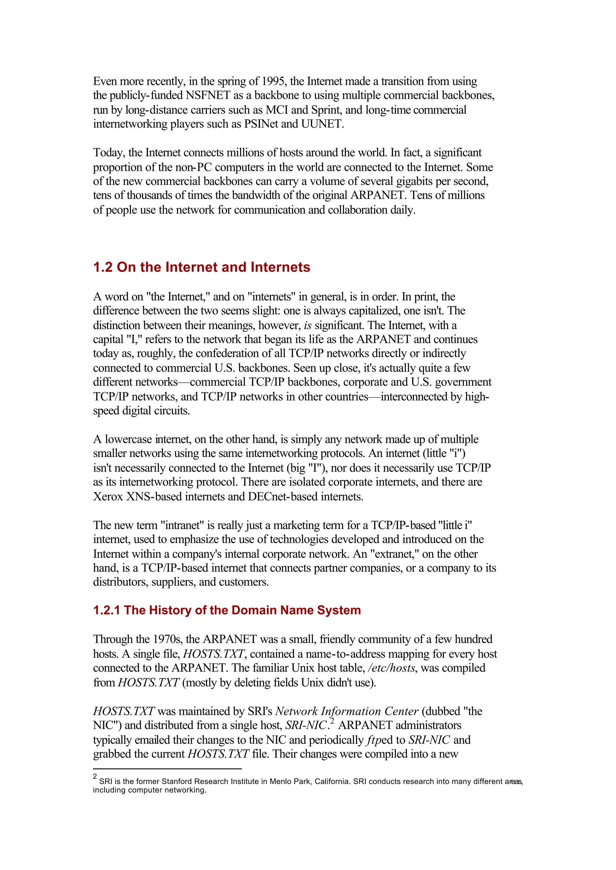 Even more recently, in the spring of 1995, the Internet made a transition from using
the publicly-funded NSFNET as a backbone to using multiple commercial backbones,
run by long-distance carriers such as MCI and Sprint, and long-time commercial
internetworking players such as PSINet and UUNET.
Today, the Internet connects millions of hosts around the world. In fact, a significant
proportion of the non-PC computers in the world are connected to the Internet. Some
of the new commercial backbones can carry a volume of several gigabits per second,
tens of thousands of times the bandwidth of the original ARPANET. Tens of millions
of people use the network for communication and collaboration daily.
1.2 On the Internet and Internets
A word on "the Internet," and on "internets" in general, is in order. In print, the
difference between the two seems slight: one is always capitalized, one isn't. The
distinction between their meanings, however, is significant. The Internet, with a
capital "I," refers to the network that began its life as the ARPANET and continues
today as, roughly, the confederation of all TCP/IP networks directly or indirectly
connected to commercial U.S. backbones. Seen up close, it's actually quite a few
different networks—commercial TCP/IP backbones, corporate and U.S. government
TCP/IP networks, and TCP/IP networks in other countries—interconnected by high-
speed digital circuits.
A lowercase internet, on the other hand, is simply any network made up of multiple
smaller networks using the same internetworking protocols. An internet (little "i")
isn't necessarily connected to the Internet (big "I"), nor does it necessarily use TCP/IP
as its internetworking protocol. There are isolated corporate internets, and there are
Xerox XNS-based internets and DECnet-based internets.
The new term "intranet" is really just a marketing term for a TCP/IP-based "little i"
internet, used to emphasize the use of technologies developed and introduced on the
Internet within a company's internal corporate network. An "extranet," on the other
hand, is a TCP/IP-based internet that connects partner companies, or a company to its
distributors, suppliers, and customers.
1.2.1 The History of the Domain Name System
Through the 1970s, the ARPANET was a small, friendly community of a few hundred
hosts. A single file, HOSTS.TXT, contained a name-to-address mapping for every host
connected to the ARPANET. The familiar Unix host table, /etc/hosts, was compiled
from HOSTS.TXT (mostly by deleting fields Unix didn't use).
HOSTS.TXT was maintained by SRI's Network Information Center (dubbed "the
NIC") and distributed from a single host, SRI-NIC.2
ARPANET administrators
typically emailed their changes to the NIC and periodically ftped to SRI-NIC and
grabbed the current HOSTS.TXT file. Their changes were compiled into a new
2
SRI is the former Stanford Research Institute in Menlo Park, California. SRI conducts research into many different areas,
including computer networking.
 