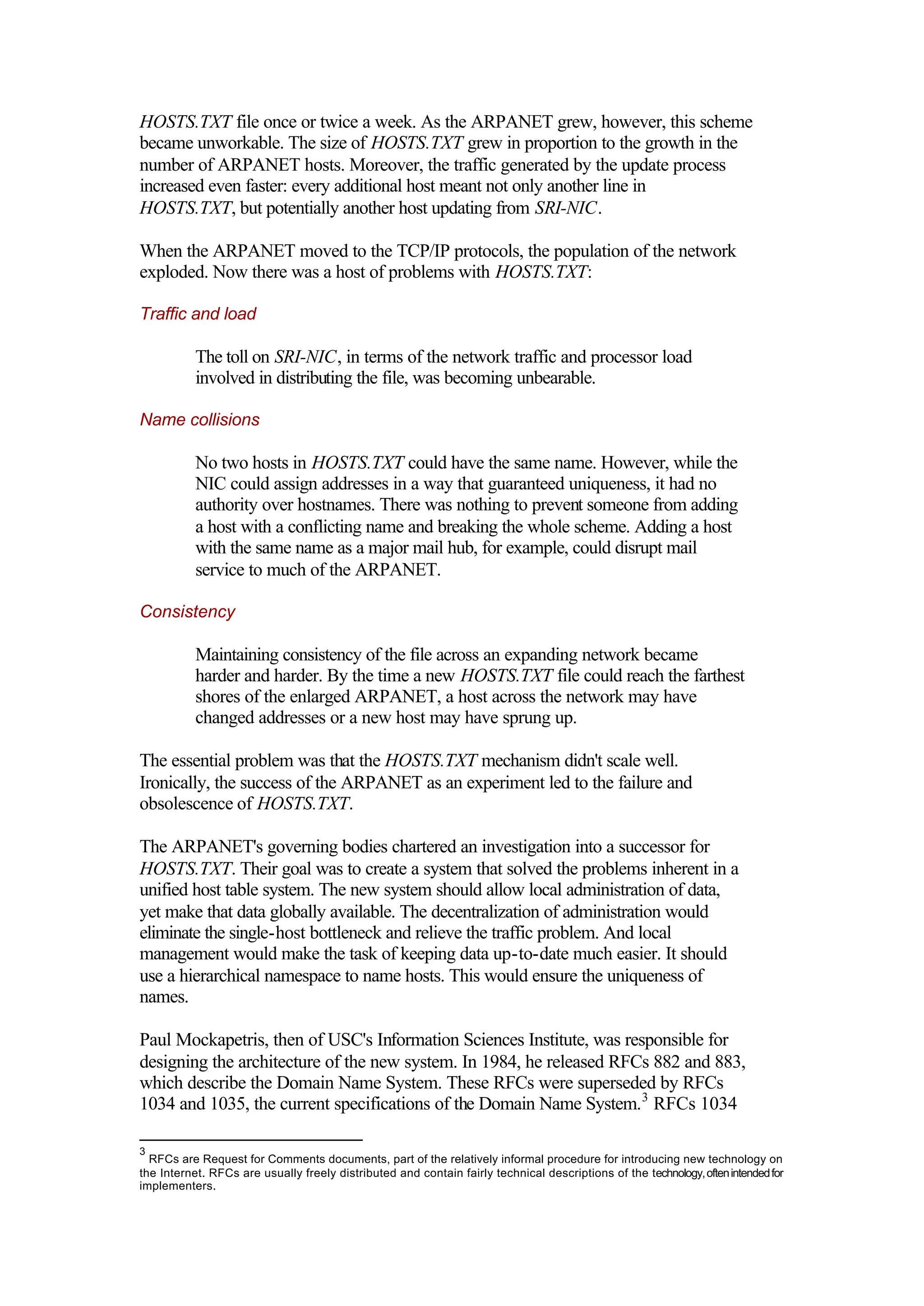 HOSTS.TXT file once or twice a week. As the ARPANET grew, however, this scheme
became unworkable. The size of HOSTS.TXT grew in proportion to the growth in the
number of ARPANET hosts. Moreover, the traffic generated by the update process
increased even faster: every additional host meant not only another line in
HOSTS.TXT, but potentially another host updating from SRI-NIC.
When the ARPANET moved to the TCP/IP protocols, the population of the network
exploded. Now there was a host of problems with HOSTS.TXT:
Traffic and load
The toll on SRI-NIC, in terms of the network traffic and processor load
involved in distributing the file, was becoming unbearable.
Name collisions
No two hosts in HOSTS.TXT could have the same name. However, while the
NIC could assign addresses in a way that guaranteed uniqueness, it had no
authority over hostnames. There was nothing to prevent someone from adding
a host with a conflicting name and breaking the whole scheme. Adding a host
with the same name as a major mail hub, for example, could disrupt mail
service to much of the ARPANET.
Consistency
Maintaining consistency of the file across an expanding network became
harder and harder. By the time a new HOSTS.TXT file could reach the farthest
shores of the enlarged ARPANET, a host across the network may have
changed addresses or a new host may have sprung up.
The essential problem was that the HOSTS.TXT mechanism didn't scale well.
Ironically, the success of the ARPANET as an experiment led to the failure and
obsolescence of HOSTS.TXT.
The ARPANET's governing bodies chartered an investigation into a successor for
HOSTS.TXT. Their goal was to create a system that solved the problems inherent in a
unified host table system. The new system should allow local administration of data,
yet make that data globally available. The decentralization of administration would
eliminate the single-host bottleneck and relieve the traffic problem. And local
management would make the task of keeping data up-to-date much easier. It should
use a hierarchical namespace to name hosts. This would ensure the uniqueness of
names.
Paul Mockapetris, then of USC's Information Sciences Institute, was responsible for
designing the architecture of the new system. In 1984, he released RFCs 882 and 883,
which describe the Domain Name System. These RFCs were superseded by RFCs
1034 and 1035, the current specifications of the Domain Name System.3
RFCs 1034
3
RFCs are Request for Comments documents, part of the relatively informal procedure for introducing new technology on
the Internet. RFCs are usually freely distributed and contain fairly technical descriptions of the technology,oftenintendedfor
implementers.
 