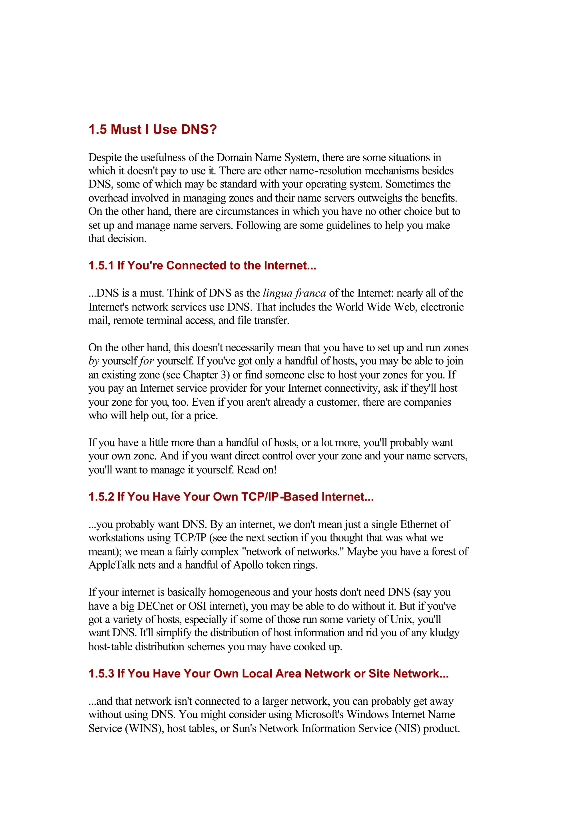 1.5 Must I Use DNS?
Despite the usefulness of the Domain Name System, there are some situations in
which it doesn't pay to use it. There are other name-resolution mechanisms besides
DNS, some of which may be standard with your operating system. Sometimes the
overhead involved in managing zones and their name servers outweighs the benefits.
On the other hand, there are circumstances in which you have no other choice but to
set up and manage name servers. Following are some guidelines to help you make
that decision.
1.5.1 If You're Connected to the Internet...
...DNS is a must. Think of DNS as the lingua franca of the Internet: nearly all of the
Internet's network services use DNS. That includes the World Wide Web, electronic
mail, remote terminal access, and file transfer.
On the other hand, this doesn't necessarily mean that you have to set up and run zones
by yourself for yourself. If you've got only a handful of hosts, you may be able to join
an existing zone (see Chapter 3) or find someone else to host your zones for you. If
you pay an Internet service provider for your Internet connectivity, ask if they'll host
your zone for you, too. Even if you aren't already a customer, there are companies
who will help out, for a price.
If you have a little more than a handful of hosts, or a lot more, you'll probably want
your own zone. And if you want direct control over your zone and your name servers,
you'll want to manage it yourself. Read on!
1.5.2 If You Have Your Own TCP/IP-Based Internet...
...you probably want DNS. By an internet, we don't mean just a single Ethernet of
workstations using TCP/IP (see the next section if you thought that was what we
meant); we mean a fairly complex "network of networks." Maybe you have a forest of
AppleTalk nets and a handful of Apollo token rings.
If your internet is basically homogeneous and your hosts don't need DNS (say you
have a big DECnet or OSI internet), you may be able to do without it. But if you've
got a variety of hosts, especially if some of those run some variety of Unix, you'll
want DNS. It'll simplify the distribution of host information and rid you of any kludgy
host-table distribution schemes you may have cooked up.
1.5.3 If You Have Your Own Local Area Network or Site Network...
...and that network isn't connected to a larger network, you can probably get away
without using DNS. You might consider using Microsoft's Windows Internet Name
Service (WINS), host tables, or Sun's Network Information Service (NIS) product.
 