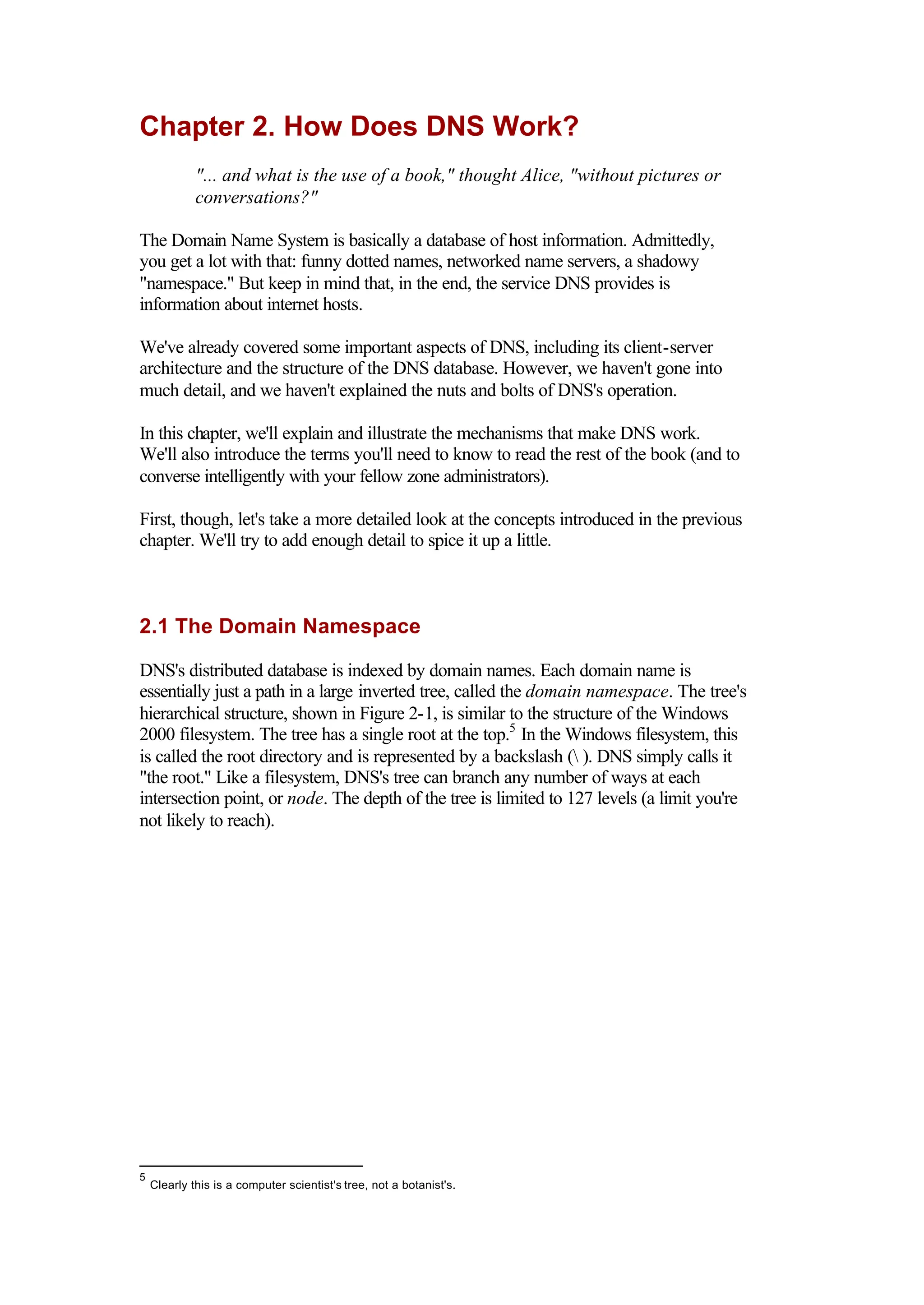 Chapter 2. How Does DNS Work?
"... and what is the use of a book," thought Alice, "without pictures or
conversations?"
The Domain Name System is basically a database of host information. Admittedly,
you get a lot with that: funny dotted names, networked name servers, a shadowy
"namespace." But keep in mind that, in the end, the service DNS provides is
information about internet hosts.
We've already covered some important aspects of DNS, including its client-server
architecture and the structure of the DNS database. However, we haven't gone into
much detail, and we haven't explained the nuts and bolts of DNS's operation.
In this chapter, we'll explain and illustrate the mechanisms that make DNS work.
We'll also introduce the terms you'll need to know to read the rest of the book (and to
converse intelligently with your fellow zone administrators).
First, though, let's take a more detailed look at the concepts introduced in the previous
chapter. We'll try to add enough detail to spice it up a little.
2.1 The Domain Namespace
DNS's distributed database is indexed by domain names. Each domain name is
essentially just a path in a large inverted tree, called the domain namespace. The tree's
hierarchical structure, shown in Figure 2-1, is similar to the structure of the Windows
2000 filesystem. The tree has a single root at the top.5
In the Windows filesystem, this
is called the root directory and is represented by a backslash ( ). DNS simply calls it
"the root." Like a filesystem, DNS's tree can branch any number of ways at each
intersection point, or node. The depth of the tree is limited to 127 levels (a limit you're
not likely to reach).
5
Clearly this is a computer scientist's tree, not a botanist's.
 