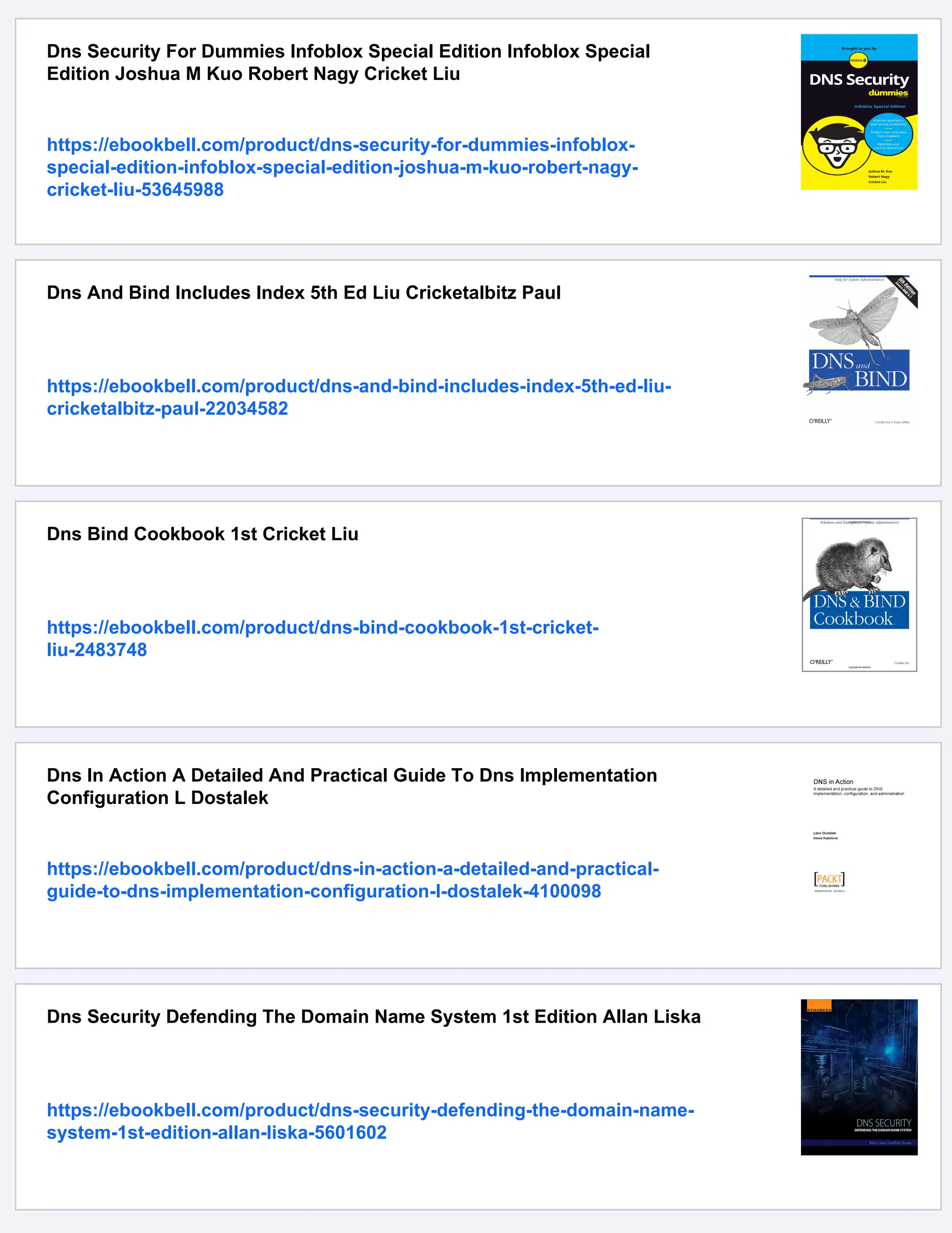 Dns Security For Dummies Infoblox Special Edition Infoblox Special
Edition Joshua M Kuo Robert Nagy Cricket Liu
https://ebookbell.com/product/dns-security-for-dummies-infoblox-
special-edition-infoblox-special-edition-joshua-m-kuo-robert-nagy-
cricket-liu-53645988
Dns And Bind Includes Index 5th Ed Liu Cricketalbitz Paul
https://ebookbell.com/product/dns-and-bind-includes-index-5th-ed-liu-
cricketalbitz-paul-22034582
Dns Bind Cookbook 1st Cricket Liu
https://ebookbell.com/product/dns-bind-cookbook-1st-cricket-
liu-2483748
Dns In Action A Detailed And Practical Guide To Dns Implementation
Configuration L Dostalek
https://ebookbell.com/product/dns-in-action-a-detailed-and-practical-
guide-to-dns-implementation-configuration-l-dostalek-4100098
Dns Security Defending The Domain Name System 1st Edition Allan Liska
https://ebookbell.com/product/dns-security-defending-the-domain-name-
system-1st-edition-allan-liska-5601602
 