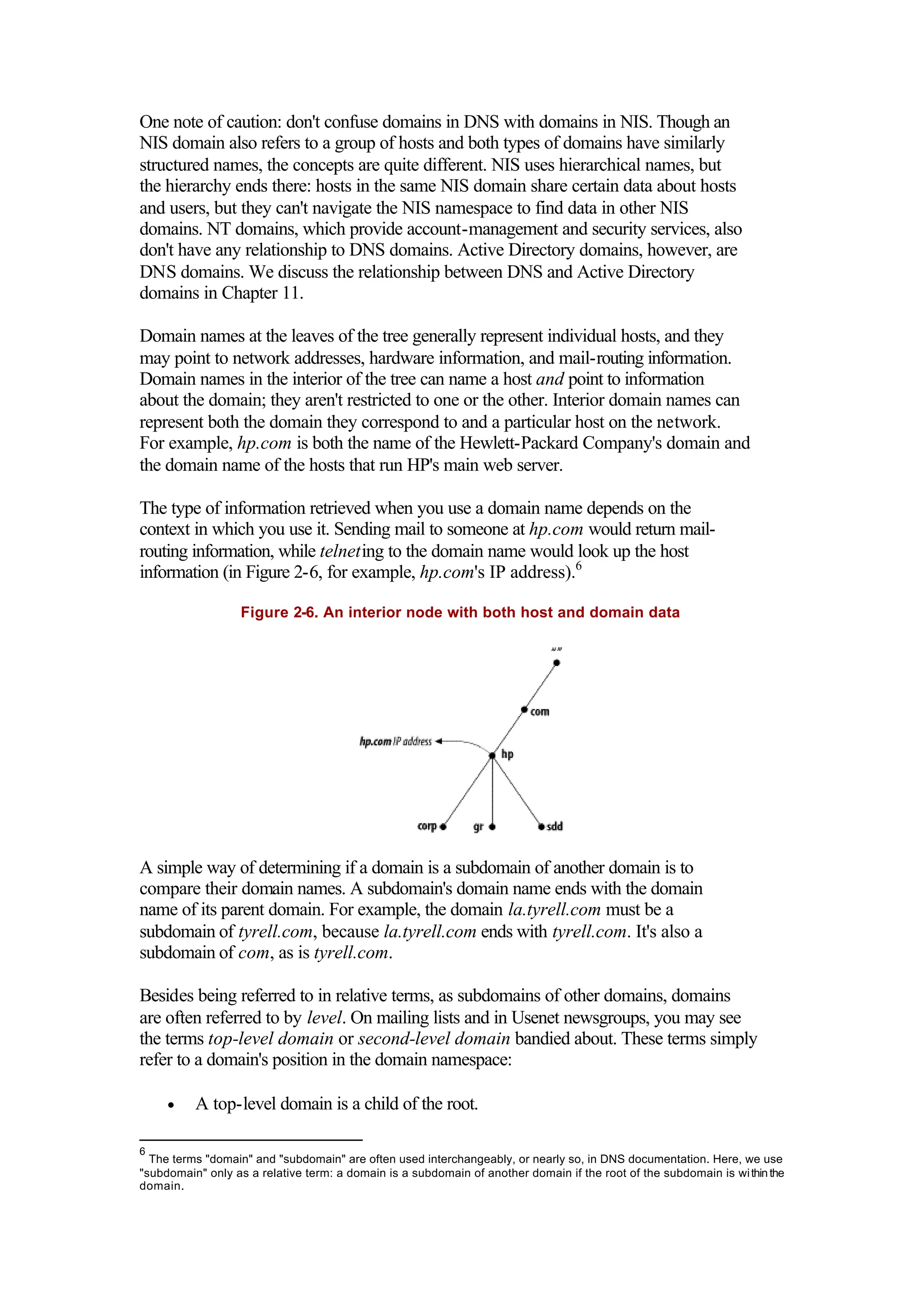 One note of caution: don't confuse domains in DNS with domains in NIS. Though an
NIS domain also refers to a group of hosts and both types of domains have similarly
structured names, the concepts are quite different. NIS uses hierarchical names, but
the hierarchy ends there: hosts in the same NIS domain share certain data about hosts
and users, but they can't navigate the NIS namespace to find data in other NIS
domains. NT domains, which provide account-management and security services, also
don't have any relationship to DNS domains. Active Directory domains, however, are
DNS domains. We discuss the relationship between DNS and Active Directory
domains in Chapter 11.
Domain names at the leaves of the tree generally represent individual hosts, and they
may point to network addresses, hardware information, and mail-routing information.
Domain names in the interior of the tree can name a host and point to information
about the domain; they aren't restricted to one or the other. Interior domain names can
represent both the domain they correspond to and a particular host on the network.
For example, hp.com is both the name of the Hewlett-Packard Company's domain and
the domain name of the hosts that run HP's main web server.
The type of information retrieved when you use a domain name depends on the
context in which you use it. Sending mail to someone at hp.com would return mail-
routing information, while telneting to the domain name would look up the host
information (in Figure 2-6, for example, hp.com's IP address).6
Figure 2-6. An interior node with both host and domain data
A simple way of determining if a domain is a subdomain of another domain is to
compare their domain names. A subdomain's domain name ends with the domain
name of its parent domain. For example, the domain la.tyrell.com must be a
subdomain of tyrell.com, because la.tyrell.com ends with tyrell.com. It's also a
subdomain of com, as is tyrell.com.
Besides being referred to in relative terms, as subdomains of other domains, domains
are often referred to by level. On mailing lists and in Usenet newsgroups, you may see
the terms top-level domain or second-level domain bandied about. These terms simply
refer to a domain's position in the domain namespace:
• A top-level domain is a child of the root.
6
The terms "domain" and "subdomain" are often used interchangeably, or nearly so, in DNS documentation. Here, we use
"subdomain" only as a relative term: a domain is a subdomain of another domain if the root of the subdomain is withinthe
domain.
 