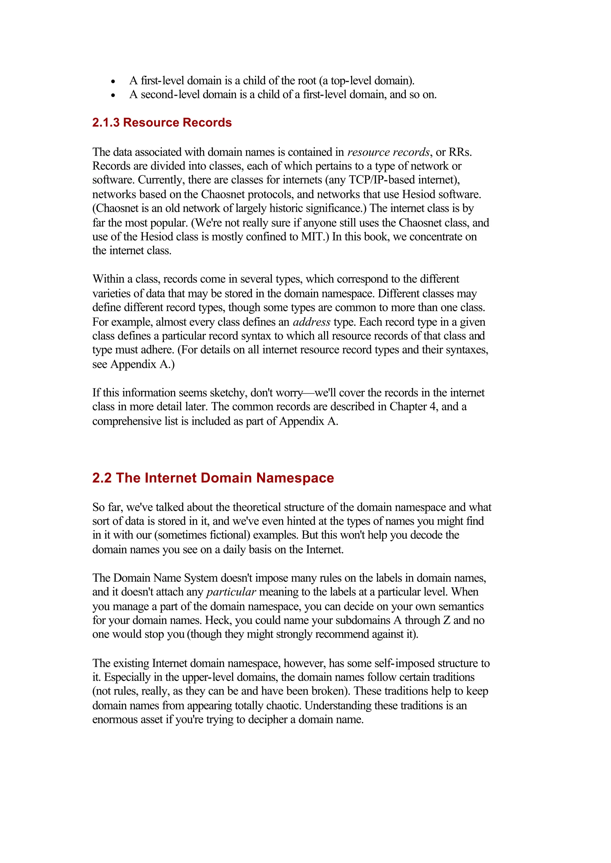 • A first-level domain is a child of the root (a top-level domain).
• A second-level domain is a child of a first-level domain, and so on.
2.1.3 Resource Records
The data associated with domain names is contained in resource records, or RRs.
Records are divided into classes, each of which pertains to a type of network or
software. Currently, there are classes for internets (any TCP/IP-based internet),
networks based on the Chaosnet protocols, and networks that use Hesiod software.
(Chaosnet is an old network of largely historic significance.) The internet class is by
far the most popular. (We're not really sure if anyone still uses the Chaosnet class, and
use of the Hesiod class is mostly confined to MIT.) In this book, we concentrate on
the internet class.
Within a class, records come in several types, which correspond to the different
varieties of data that may be stored in the domain namespace. Different classes may
define different record types, though some types are common to more than one class.
For example, almost every class defines an address type. Each record type in a given
class defines a particular record syntax to which all resource records of that class and
type must adhere. (For details on all internet resource record types and their syntaxes,
see Appendix A.)
If this information seems sketchy, don't worry—we'll cover the records in the internet
class in more detail later. The common records are described in Chapter 4, and a
comprehensive list is included as part of Appendix A.
2.2 The Internet Domain Namespace
So far, we've talked about the theoretical structure of the domain namespace and what
sort of data is stored in it, and we've even hinted at the types of names you might find
in it with our (sometimes fictional) examples. But this won't help you decode the
domain names you see on a daily basis on the Internet.
The Domain Name System doesn't impose many rules on the labels in domain names,
and it doesn't attach any particular meaning to the labels at a particular level. When
you manage a part of the domain namespace, you can decide on your own semantics
for your domain names. Heck, you could name your subdomains A through Z and no
one would stop you (though they might strongly recommend against it).
The existing Internet domain namespace, however, has some self-imposed structure to
it. Especially in the upper-level domains, the domain names follow certain traditions
(not rules, really, as they can be and have been broken). These traditions help to keep
domain names from appearing totally chaotic. Understanding these traditions is an
enormous asset if you're trying to decipher a domain name.
 