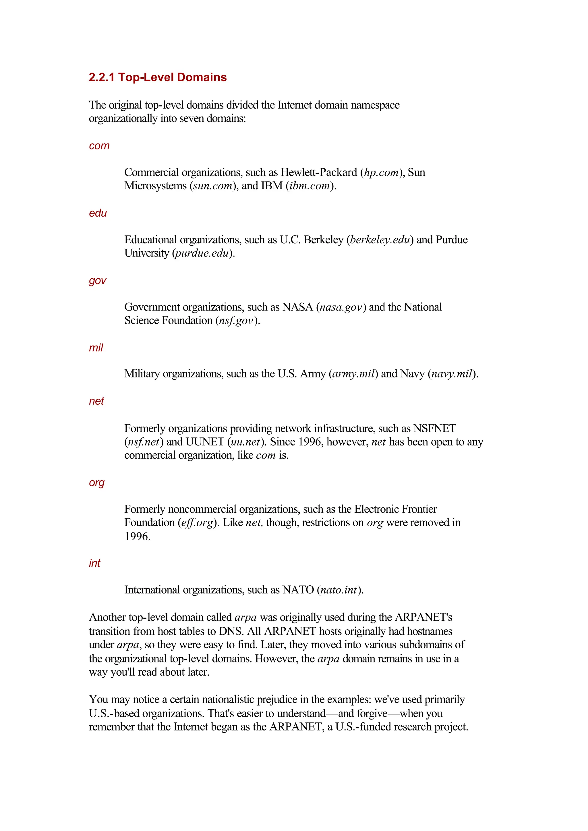 2.2.1 Top-Level Domains
The original top-level domains divided the Internet domain namespace
organizationally into seven domains:
com
Commercial organizations, such as Hewlett-Packard (hp.com), Sun
Microsystems (sun.com), and IBM (ibm.com).
edu
Educational organizations, such as U.C. Berkeley (berkeley.edu) and Purdue
University (purdue.edu).
gov
Government organizations, such as NASA (nasa.gov) and the National
Science Foundation (nsf.gov).
mil
Military organizations, such as the U.S. Army (army.mil) and Navy (navy.mil).
net
Formerly organizations providing network infrastructure, such as NSFNET
(nsf.net) and UUNET (uu.net). Since 1996, however, net has been open to any
commercial organization, like com is.
org
Formerly noncommercial organizations, such as the Electronic Frontier
Foundation (eff.org). Like net, though, restrictions on org were removed in
1996.
int
International organizations, such as NATO (nato.int).
Another top-level domain called arpa was originally used during the ARPANET's
transition from host tables to DNS. All ARPANET hosts originally had hostnames
under arpa, so they were easy to find. Later, they moved into various subdomains of
the organizational top-level domains. However, the arpa domain remains in use in a
way you'll read about later.
You may notice a certain nationalistic prejudice in the examples: we've used primarily
U.S.-based organizations. That's easier to understand—and forgive—when you
remember that the Internet began as the ARPANET, a U.S.-funded research project.
 