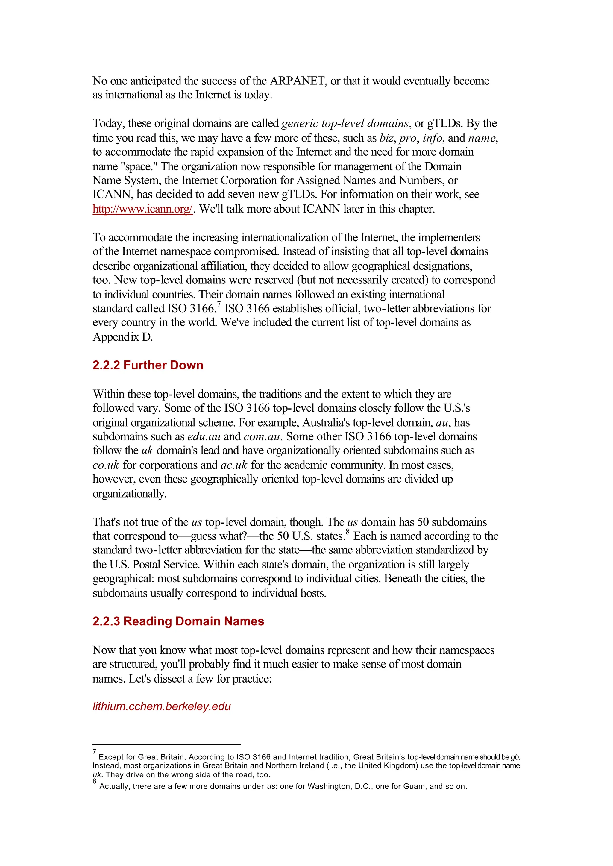 No one anticipated the success of the ARPANET, or that it would eventually become
as international as the Internet is today.
Today, these original domains are called generic top-level domains, or gTLDs. By the
time you read this, we may have a few more of these, such as biz, pro, info, and name,
to accommodate the rapid expansion of the Internet and the need for more domain
name "space." The organization now responsible for management of the Domain
Name System, the Internet Corporation for Assigned Names and Numbers, or
ICANN, has decided to add seven new gTLDs. For information on their work, see
http://www.icann.org/. We'll talk more about ICANN later in this chapter.
To accommodate the increasing internationalization of the Internet, the implementers
of the Internet namespace compromised. Instead of insisting that all top-level domains
describe organizational affiliation, they decided to allow geographical designations,
too. New top-level domains were reserved (but not necessarily created) to correspond
to individual countries. Their domain names followed an existing international
standard called ISO 3166.7
ISO 3166 establishes official, two-letter abbreviations for
every country in the world. We've included the current list of top-level domains as
Appendix D.
2.2.2 Further Down
Within these top-level domains, the traditions and the extent to which they are
followed vary. Some of the ISO 3166 top-level domains closely follow the U.S.'s
original organizational scheme. For example, Australia's top-level domain, au, has
subdomains such as edu.au and com.au. Some other ISO 3166 top-level domains
follow the uk domain's lead and have organizationally oriented subdomains such as
co.uk for corporations and ac.uk for the academic community. In most cases,
however, even these geographically oriented top-level domains are divided up
organizationally.
That's not true of the us top-level domain, though. The us domain has 50 subdomains
that correspond to—guess what?—the 50 U.S. states.8
Each is named according to the
standard two-letter abbreviation for the state—the same abbreviation standardized by
the U.S. Postal Service. Within each state's domain, the organization is still largely
geographical: most subdomains correspond to individual cities. Beneath the cities, the
subdomains usually correspond to individual hosts.
2.2.3 Reading Domain Names
Now that you know what most top-level domains represent and how their namespaces
are structured, you'll probably find it much easier to make sense of most domain
names. Let's dissect a few for practice:
lithium.cchem.berkeley.edu
7
Except for Great Britain. According to ISO 3166 and Internet tradition, Great Britain's top-leveldomainnameshouldbegb.
Instead, most organizations in Great Britain and Northern Ireland (i.e., the United Kingdom) use the top-leveldomain name
uk. They drive on the wrong side of the road, too.
8
Actually, there are a few more domains under us: one for Washington, D.C., one for Guam, and so on.
 