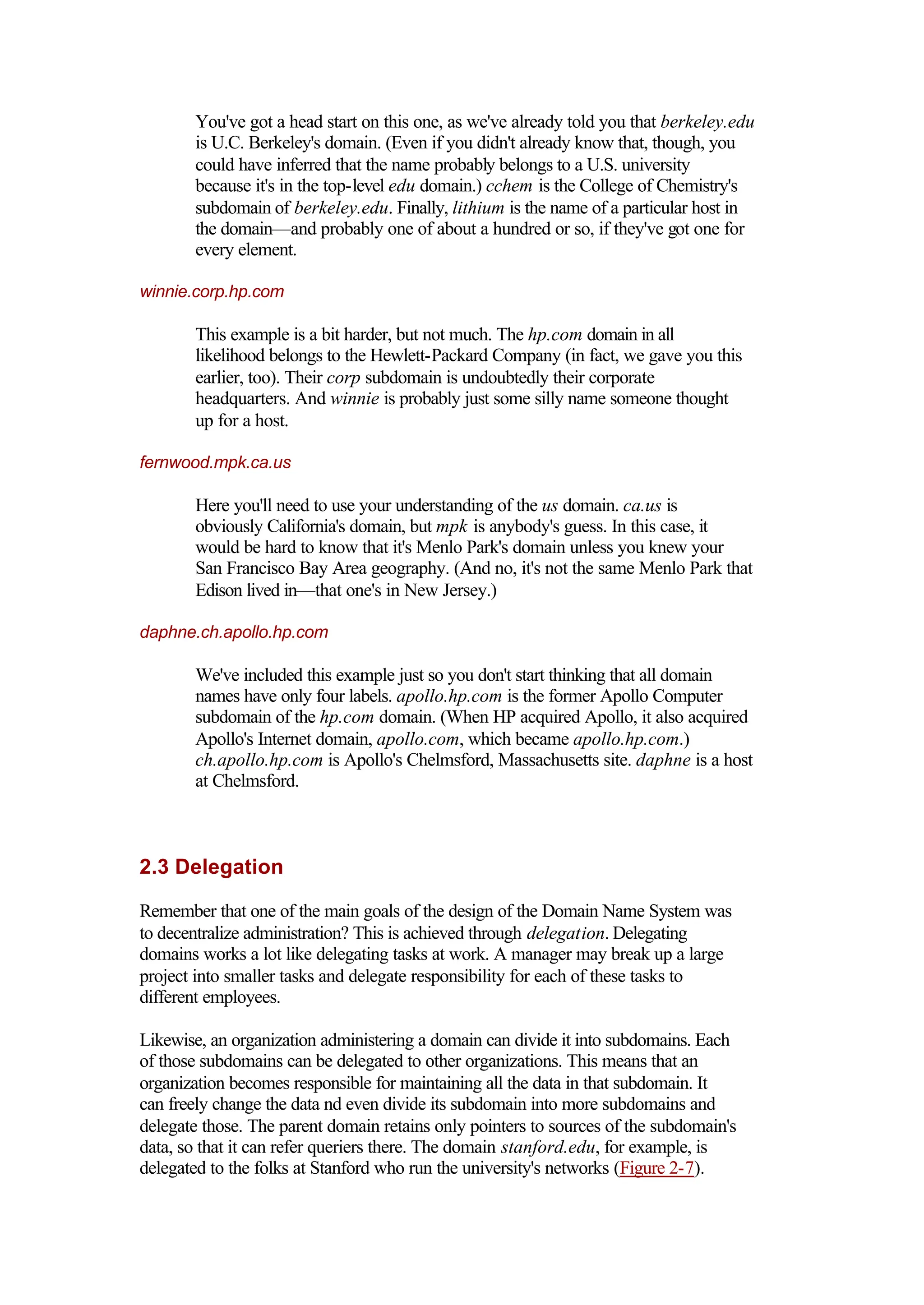 You've got a head start on this one, as we've already told you that berkeley.edu
is U.C. Berkeley's domain. (Even if you didn't already know that, though, you
could have inferred that the name probably belongs to a U.S. university
because it's in the top-level edu domain.) cchem is the College of Chemistry's
subdomain of berkeley.edu. Finally, lithium is the name of a particular host in
the domain—and probably one of about a hundred or so, if they've got one for
every element.
winnie.corp.hp.com
This example is a bit harder, but not much. The hp.com domain in all
likelihood belongs to the Hewlett-Packard Company (in fact, we gave you this
earlier, too). Their corp subdomain is undoubtedly their corporate
headquarters. And winnie is probably just some silly name someone thought
up for a host.
fernwood.mpk.ca.us
Here you'll need to use your understanding of the us domain. ca.us is
obviously California's domain, but mpk is anybody's guess. In this case, it
would be hard to know that it's Menlo Park's domain unless you knew your
San Francisco Bay Area geography. (And no, it's not the same Menlo Park that
Edison lived in—that one's in New Jersey.)
daphne.ch.apollo.hp.com
We've included this example just so you don't start thinking that all domain
names have only four labels. apollo.hp.com is the former Apollo Computer
subdomain of the hp.com domain. (When HP acquired Apollo, it also acquired
Apollo's Internet domain, apollo.com, which became apollo.hp.com.)
ch.apollo.hp.com is Apollo's Chelmsford, Massachusetts site. daphne is a host
at Chelmsford.
2.3 Delegation
Remember that one of the main goals of the design of the Domain Name System was
to decentralize administration? This is achieved through delegation. Delegating
domains works a lot like delegating tasks at work. A manager may break up a large
project into smaller tasks and delegate responsibility for each of these tasks to
different employees.
Likewise, an organization administering a domain can divide it into subdomains. Each
of those subdomains can be delegated to other organizations. This means that an
organization becomes responsible for maintaining all the data in that subdomain. It
can freely change the data nd even divide its subdomain into more subdomains and
delegate those. The parent domain retains only pointers to sources of the subdomain's
data, so that it can refer queriers there. The domain stanford.edu, for example, is
delegated to the folks at Stanford who run the university's networks (Figure 2-7).
 