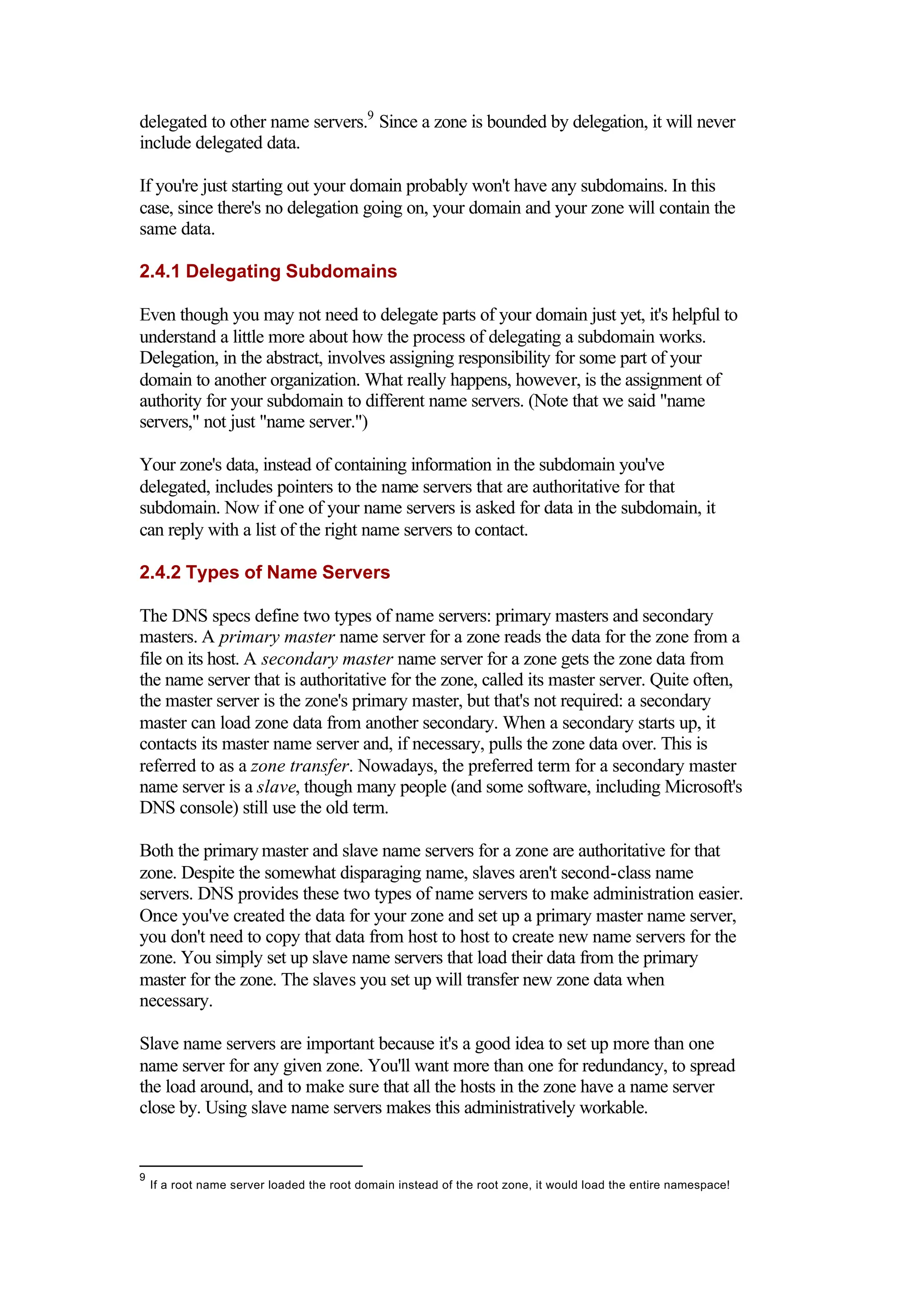 delegated to other name servers.9
Since a zone is bounded by delegation, it will never
include delegated data.
If you're just starting out your domain probably won't have any subdomains. In this
case, since there's no delegation going on, your domain and your zone will contain the
same data.
2.4.1 Delegating Subdomains
Even though you may not need to delegate parts of your domain just yet, it's helpful to
understand a little more about how the process of delegating a subdomain works.
Delegation, in the abstract, involves assigning responsibility for some part of your
domain to another organization. What really happens, however, is the assignment of
authority for your subdomain to different name servers. (Note that we said "name
servers," not just "name server.")
Your zone's data, instead of containing information in the subdomain you've
delegated, includes pointers to the name servers that are authoritative for that
subdomain. Now if one of your name servers is asked for data in the subdomain, it
can reply with a list of the right name servers to contact.
2.4.2 Types of Name Servers
The DNS specs define two types of name servers: primary masters and secondary
masters. A primary master name server for a zone reads the data for the zone from a
file on its host. A secondary master name server for a zone gets the zone data from
the name server that is authoritative for the zone, called its master server. Quite often,
the master server is the zone's primary master, but that's not required: a secondary
master can load zone data from another secondary. When a secondary starts up, it
contacts its master name server and, if necessary, pulls the zone data over. This is
referred to as a zone transfer. Nowadays, the preferred term for a secondary master
name server is a slave, though many people (and some software, including Microsoft's
DNS console) still use the old term.
Both the primary master and slave name servers for a zone are authoritative for that
zone. Despite the somewhat disparaging name, slaves aren't second-class name
servers. DNS provides these two types of name servers to make administration easier.
Once you've created the data for your zone and set up a primary master name server,
you don't need to copy that data from host to host to create new name servers for the
zone. You simply set up slave name servers that load their data from the primary
master for the zone. The slaves you set up will transfer new zone data when
necessary.
Slave name servers are important because it's a good idea to set up more than one
name server for any given zone. You'll want more than one for redundancy, to spread
the load around, and to make sure that all the hosts in the zone have a name server
close by. Using slave name servers makes this administratively workable.
9
If a root name server loaded the root domain instead of the root zone, it would load the entire namespace!
 