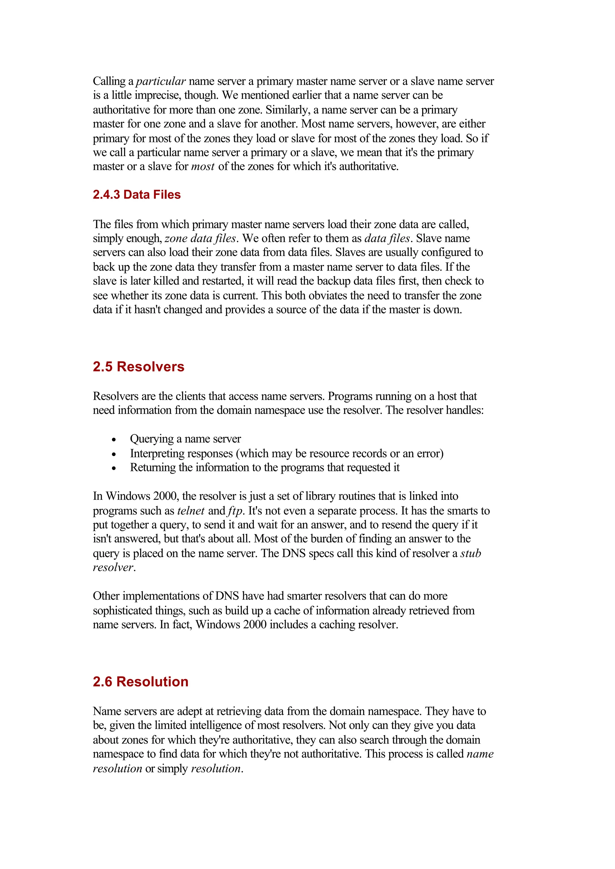 Calling a particular name server a primary master name server or a slave name server
is a little imprecise, though. We mentioned earlier that a name server can be
authoritative for more than one zone. Similarly, a name server can be a primary
master for one zone and a slave for another. Most name servers, however, are either
primary for most of the zones they load or slave for most of the zones they load. So if
we call a particular name server a primary or a slave, we mean that it's the primary
master or a slave for most of the zones for which it's authoritative.
2.4.3 Data Files
The files from which primary master name servers load their zone data are called,
simply enough, zone data files. We often refer to them as data files. Slave name
servers can also load their zone data from data files. Slaves are usually configured to
back up the zone data they transfer from a master name server to data files. If the
slave is later killed and restarted, it will read the backup data files first, then check to
see whether its zone data is current. This both obviates the need to transfer the zone
data if it hasn't changed and provides a source of the data if the master is down.
2.5 Resolvers
Resolvers are the clients that access name servers. Programs running on a host that
need information from the domain namespace use the resolver. The resolver handles:
• Querying a name server
• Interpreting responses (which may be resource records or an error)
• Returning the information to the programs that requested it
In Windows 2000, the resolver is just a set of library routines that is linked into
programs such as telnet and ftp. It's not even a separate process. It has the smarts to
put together a query, to send it and wait for an answer, and to resend the query if it
isn't answered, but that's about all. Most of the burden of finding an answer to the
query is placed on the name server. The DNS specs call this kind of resolver a stub
resolver.
Other implementations of DNS have had smarter resolvers that can do more
sophisticated things, such as build up a cache of information already retrieved from
name servers. In fact, Windows 2000 includes a caching resolver.
2.6 Resolution
Name servers are adept at retrieving data from the domain namespace. They have to
be, given the limited intelligence of most resolvers. Not only can they give you data
about zones for which they're authoritative, they can also search through the domain
namespace to find data for which they're not authoritative. This process is called name
resolution or simply resolution.
 