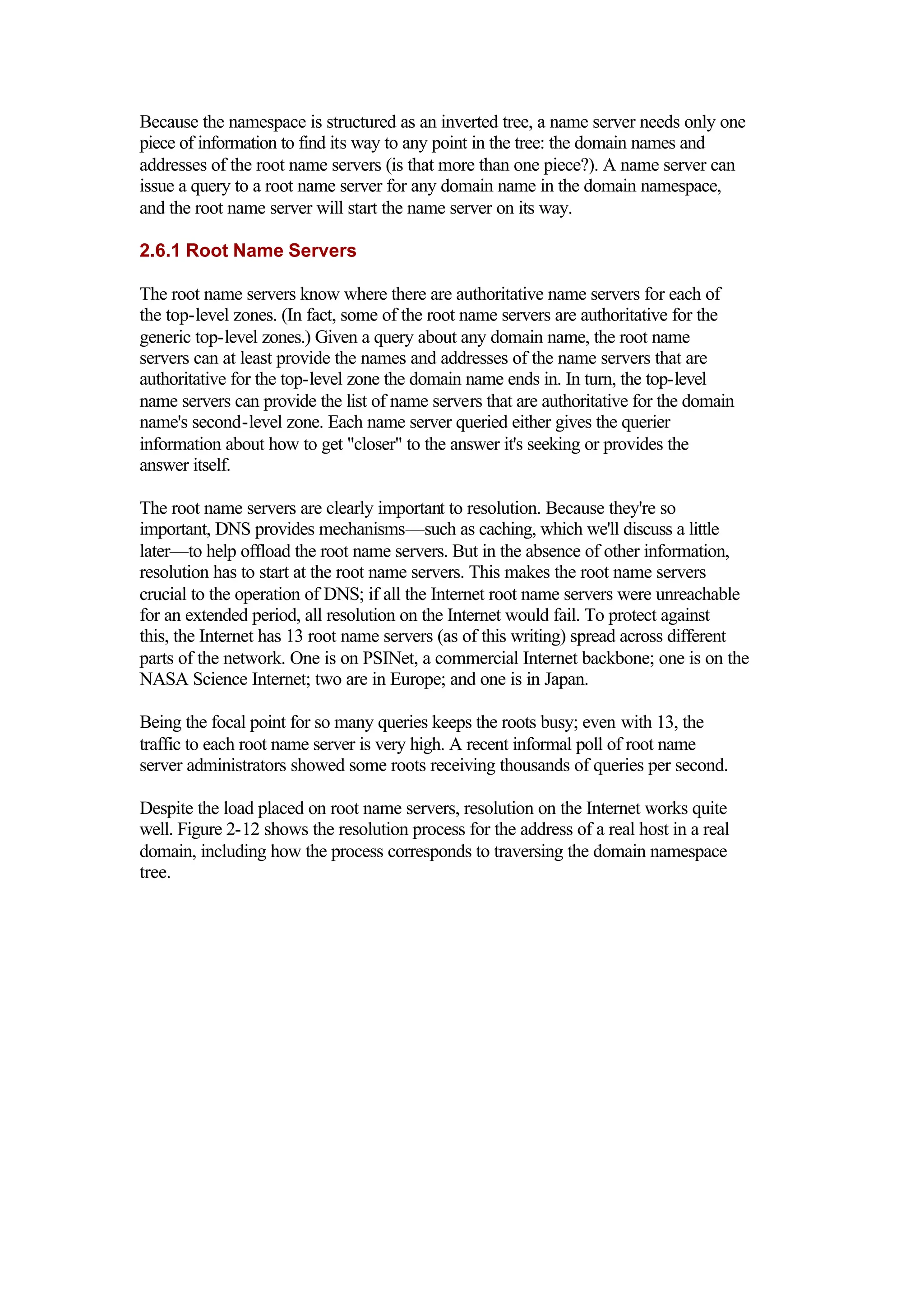 Because the namespace is structured as an inverted tree, a name server needs only one
piece of information to find its way to any point in the tree: the domain names and
addresses of the root name servers (is that more than one piece?). A name server can
issue a query to a root name server for any domain name in the domain namespace,
and the root name server will start the name server on its way.
2.6.1 Root Name Servers
The root name servers know where there are authoritative name servers for each of
the top-level zones. (In fact, some of the root name servers are authoritative for the
generic top-level zones.) Given a query about any domain name, the root name
servers can at least provide the names and addresses of the name servers that are
authoritative for the top-level zone the domain name ends in. In turn, the top-level
name servers can provide the list of name servers that are authoritative for the domain
name's second-level zone. Each name server queried either gives the querier
information about how to get "closer" to the answer it's seeking or provides the
answer itself.
The root name servers are clearly important to resolution. Because they're so
important, DNS provides mechanisms—such as caching, which we'll discuss a little
later—to help offload the root name servers. But in the absence of other information,
resolution has to start at the root name servers. This makes the root name servers
crucial to the operation of DNS; if all the Internet root name servers were unreachable
for an extended period, all resolution on the Internet would fail. To protect against
this, the Internet has 13 root name servers (as of this writing) spread across different
parts of the network. One is on PSINet, a commercial Internet backbone; one is on the
NASA Science Internet; two are in Europe; and one is in Japan.
Being the focal point for so many queries keeps the roots busy; even with 13, the
traffic to each root name server is very high. A recent informal poll of root name
server administrators showed some roots receiving thousands of queries per second.
Despite the load placed on root name servers, resolution on the Internet works quite
well. Figure 2-12 shows the resolution process for the address of a real host in a real
domain, including how the process corresponds to traversing the domain namespace
tree.
 